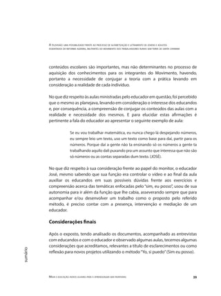 A televisão: uma possibilidade frente ao processo de alfabetização e letramento de jovens e adultos
assentados da reforma agrária, militantes do movimento dos trabalhadores rurais sem terra de santa catarina
Mídia e educação: novos olhares para a aprendizagem sem fronteiras 39
sumário
conteúdos escolares são importantes, mas não determinantes no processo de
aquisição dos conhecimentos para os integrantes do Movimento, havendo,
portanto a necessidade de conjugar a teoria com a prática levando em
consideração a realidade de cada indivíduo.
No que diz respeito às aulas ministradas pelo educador em questão, foi percebido
que o mesmo as planejava, levando em consideração o interesse dos educandos
e, por consequência, a compreensão de conjugar os conteúdos das aulas com a
realidade e necessidade dos mesmos. E para elucidar estas afirmações é
pertinente a fala do educador ao apresentar o seguinte exemplo de aula:
Se eu vou trabalhar matemática, eu nunca chego lá despejando números,
eu sempre leio um texto, uso um texto como base para daí, partir para os
números. Porque daí a gente não ta ensinando só os números a gente ta
trabalhando aquilo dali puxando pra um assunto que interessa que não são
só números ou as contas separadas dum texto. (JOSÉ).
No que diz respeito à sua consideração frente ao papel do monitor, o educador
José, mesmo sabendo que sua função era controlar o vídeo e ao final da aula
auxiliar os educandos em suas possíveis dúvidas frente aos exercícios e
compreensão acerca das temáticas enfocadas pelo “sim, eu posso”, usou de sua
autonomia para ir além da função que lhe cabia, asseverando sempre que para
acompanhar e/ou desenvolver um trabalho como o proposto pelo referido
método, é preciso contar com a presença, intervenção e mediação de um
educador.
Considerações finais
Após o exposto, tendo analisado os documentos, acompanhado as entrevistas
com educandos e com o educador e observado algumas aulas, tecemos algumas
considerações que acreditamos, relevantes a título de esclarecimentos ou como
reflexão para novos projetos utilizando o método“Yo, si puedo”(Sim eu posso).
 