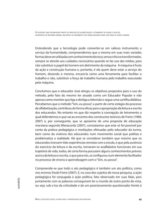 A televisão: uma possibilidade frente ao processo de alfabetização e letramento de jovens e adultos
assentados da reforma agrária, militantes do movimento dos trabalhadores rurais sem terra de santa catarina
Mídia e educação: novos olhares para a aprendizagem sem fronteiras 40
sumário
Entendendo que a tecnologia pode converter-se em valioso instrumento a
serviço da humanidade, compreendemos que a mesma em suas mais variadas
formasdeveserutilizadacomconhecimentotécnico,sensocríticoetransformador,
sempre se atendo aos cuidados necessários quando se faz uso das mídias, para
não substituir o papel do homem em detrimento da máquina. A máquina é fruto
da ação e construção humana e, portanto, é ela quem deve estar a serviço do
homem, devendo o mesmo, encará-la como uma ferramenta para facilitar o
trabalho e não, substituir a força de trabalho humano pelo trabalho executado
pela máquina.
Concluímos que o educador José atingiu os objetivos propostos para o uso do
método, pelo fato do mesmo ter atuado como um Educador Popular e não
apenas como monitor que liga e desliga a televisão e segue uma cartilha didática.
Percebemos que o método“Sim, eu posso”, a partir de certo estágio do processo
de alfabetização, contribuiu de forma eficaz para a apropriação da leitura e escrita
dos educandos. No entanto no que diz respeito à concepção de letramento a
qual defendemos e que vai ao encontro dos constructos teóricos de Freire (1980;
2007) e, por conseguinte, que se aproxime de uma proposta de educação
marxiana segundo Manacorda (2007), constatamos que este só foi possível por
conta da prática pedagógica e mediações efetuadas pelo educador da turma,
bem como da vivência dos educandos num movimento social que politiza e
problematiza a realidade. Há que se considerar também que mesmo que os
educandos tivessem tido experiências remotas com a escola, e que pela ausência
do exercício da leitura e da escrita, tornaram-se analfabetos funcionais em sua
trajetória de vida, todos, de certa forma possuíam alguns conhecimentos prévios
acerca da leitura e escrita, o que para nós, se configurou num elemento facilitador
no processo de ensino e aprendizagem com o“Sim, eu posso”.
Compreende-se que todo o ato pedagógico é também um ato político, como
nos ensinou Paulo Freire (2007). E, no caso dos sujeitos de nossa pesquisa, a ação
pedagógica foi conjugada à ação política, fato observado em suas falas, pois
juntamente com as palavras conseguiram ler o mundo de outro ponto de vista,
ou seja, sob a luz da criticidade e de um posicionamento questionador frente à
 