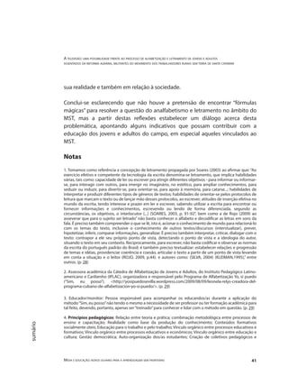 A televisão: uma possibilidade frente ao processo de alfabetização e letramento de jovens e adultos
assentados da reforma agrária, militantes do movimento dos trabalhadores rurais sem terra de santa catarina
Mídia e educação: novos olhares para a aprendizagem sem fronteiras 41
sumário
sua realidade e também em relação à sociedade.
Conclui-se esclarecendo que não houve a pretensão de encontrar “fórmulas
mágicas” para resolver a questão do analfabetismo e letramento no âmbito do
MST, mas a partir destas reflexões estabelecer um diálogo acerca desta
problemática, apontando alguns indicativos que possam contribuir com a
educação dos jovens e adultos do campo, em especial aqueles vinculados ao
MST.
Notas
1. Tomamos como referência a concepção de letramento propagada por Soares (2003) ao afirmar que: “Ao
exercício efetivo e competente da tecnologia da escrita denomina-se letramento, que implica habilidades
várias, tais como: capacidade de ler ou escrever pra atingir diferentes objetivos - para informar ou informar-
se, para interagir com outros, para imergir no imaginário, no estético, para ampliar conhecimentos, para
seduzir ou induzir, para divertir-se, para orientar-se, para apoio à memória, para catarse...; habilidades de
interpretar e produzir diferentes tipos de gêneros de textos; habilidades de orientar-se pelos protocolos de
leitura que marcam o texto ou de lançar mão desses protocolos, ao escrever; atitudes de inserção efetiva no
mundo da escrita, tendo interesse e prazer em ler e escrever, sabendo utilizar a escrita para encontrar ou
fornecer informações e conhecimentos, escrevendo ou lendo de forma diferenciada, segundo as
circunstâncias, os objetivos, o interlocutor [...] (SOARES, 2003, p. 91-92", bem como a de Rojo (2009) ao
asseverar que para o sujeito ser letrado” não basta conhecer o alfabeto e decodificar as letras em sons da
fala. É preciso também compreender o que se lê, isto é, acionar o conhecimento de mundo para relacioná-lo
com os temas do texto, inclusive o conhecimento de outros textos/discursos (interstualizar), prever,
hipotetizar, inferir, comparar informações, generalizar. É preciso também interpretar, criticar, dialogar com o
texto: contrapor a ele seu próprio ponto de vista, detectando o ponto de vista e a ideologia do autor,
situando o texto em seu contexto. Reciprocamente, para escrever, não basta codificar e observar as normas
da escrita do português padrão do Brasil; é também preciso textualizar: estabelecer relações e progressão
de temas e idéias, providenciar coerência e coesão, articular o texto a partir de um ponto de vista levando
em conta a situação e o leitor (ROJO, 2009, p.44). e autores como: (SILVA, 2004) (KLEIMAN,1995),” entre
outros. (p. 28)
2. Assessora acadêmica da Cátedra de Alfabetização de Jovens e Adultos, do Instituto Pedagógico Latino-
americano e Caribenho (IPLAC), organizadora e responsável pelo Programa de Alfabetização Yo, si puedo
(“Sim, eu posso”). <http://yosipuedosevilla.wordpress.com/2009/08/09/leonela-relys-creadora-del-
programa-cubano-de-alfabetizacion-yo-si-puedo/>. (p. 29)
3. Educador/monitor: Pessoa responsável para acompanhar os educandos/as durante a aplicação do
método“Sim, eu posso”não tendo o mesmo a necessidade de ser professor ou ter formação acadêmica para
tal feito, devendo, portanto, apenas ser“treinado”para conhecer e lidar com o método em questão. (p. 29)
4. Princípios pedagógicos: Relação entre teoria e prática; combinação metodológica entre processos de
ensino e capacitação; Realidade como base da produção do conhecimento; Conteúdos formativos
socialmente úteis; Educação para o trabalho e pelo trabalho; Vínculo orgânico entre processos educativos e
formativos; Vínculo orgânico entre processos educativos e econômicos; Vínculo orgânico entre educação e
cultura; Gestão democrática; Auto-organização dos/as estudantes; Criação de coletivos pedagógicos e
 