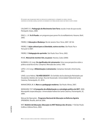 A televisão: uma possibilidade frente ao processo de alfabetização e letramento de jovens e adultos
assentados da reforma agrária, militantes do movimento dos trabalhadores rurais sem terra de santa catarina
Mídia e educação: novos olhares para a aprendizagem sem fronteiras 43
sumário
CALDART, R. S. Pedagogia do Movimento Sem Terra: escola é mais do que escola.
Petrópolis: Vozes, 2000.
DÍAZ, L. I. R. Yo Sí Puedo: um programa para poner fin al analfabetismo. Havana: Abril,
2005.
FREIRE, P., Educação e Mudança. Rio de Janeiro: Paz e Terra, 2007. 30ª Ed.
FREIRE, P.. Ação cultural para a Liberdade, outros escritos. São Paulo: Paz e
Terra,ed.12 2007.
FREIRE, P.. Pedagogia do oprimido. São Paulo: Paz e Terra, 2002.
IPLAC. Manual do monitor Sim, eu posso. Havana, Cuba: [2000]
KLEIMAN, A. B. (org). Os significados do Letramento: Uma nova perspectiva sobre a
prática social da escrita. Campinas: Mercado das Letras, 1995.
LEITE, S. A.S (org.). Alfabetização e Letramento. Campinas: Komedi e Arte Escrita,
2001.
LENZI, Lucia Helena.“EU NÃO DESISTI!”: Os Sentidos da Escolarização Retratados por
Estudantes Adultos do Campo. Tese de Doutorado- Universidade Federal de Santa
Catarina, Florianópolis, SC. 2010.
MANACORDA, M. A. Marx e a pedagogia moderna. São Paulo: Alínea, 2007.
MANGGINI, T.R.T. A Campanha de alfabetização e a estratégia política do MST. 2009.
Monografia (especialização)- Universidade Federal de Santa Catarina, Florianópolis, SC.
2009.
Manual de Operações - Programa Nacional de Educação na Reforma Agrária
(PRONERA). Brasília, abril de 2004.
MST. Boletim da Educação. Educação no MST Balanço dos 20 anos. 1ª Ed.São Paulo:
Gráfica e Editora Peres, 2004.
 