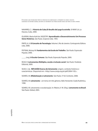 A televisão: uma possibilidade frente ao processo de alfabetização e letramento de jovens e adultos
assentados da reforma agrária, militantes do movimento dos trabalhadores rurais sem terra de santa catarina
Mídia e educação: novos olhares para a aprendizagem sem fronteiras 44
sumário
NAVARRO, C. J. Historia de Cuba.El desafio del yugo la estrella. SI-MAR S.A, La
Havana, Cuba. 2000.
OLIVEIRA, Marta Kohl de. VIGOSTKY. Aprendizado e Desenvolvimento Um Processo
Sócio-Histórico. São Paulo, Scipione Ltda. 1993.
PINTO, A. V. O Conceito de Tecnologia. Volume I, Rio de Janeiro: Contraponto Editora
Ltda, 2008.
PISTRAK, Moisey M. Fundamentos da Escola do Trabalho. São Paulo: Expressão
Popular, 2000.
____. (org.) A Escola-Comuna. São Paulo: Expressão Popular, 2009.
ROJO, R. Letramentos Múltiplos, escola e inclusão social. São Paulo: Parábola
Editorial, 2009.
SILVA, E. da. REFLEXÃO Acerca do letramento: origem, contexto histórico e
características Disponível em: <http://www.cereja.org.br/pdf/20041105>.
SOARES, M. Alfabetização e Letramento. São Paulo, 5ª Ed. Contexto, 2008.
SOARES, M. Letramento - um tema em três gêneros. Belo Horizonte: Ceale/Autêntica,
1998.
SOARES, M. Letramento e escolarização. In: Ribeiro, V. M. (Org.). Letramento no Brasil.
São Paulo: Global, 2003.
 