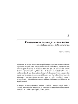 Patricia Bieging
Entretenimento, informação e aprendizagem:
um estudo de recepção de TV com crianças
3
Diante de um mundo midiatizado e repleto de possibilidades de interpretações
a partir das imagens e dos sons, este capítulo traz uma reflexão acerca do que as
crianças pensam sobre as situações abordadas por um episódio do seriado
Hannah Montana, da Disney Channel, e pelo desenho animado brasileiro Zica e
os Camaleões. O foco do estudo está na produção de sentidos e nas conexões
que as crianças estabelecem com a realidade em que vivem. Consideramos, nesta
abordagem, que as crianças aprendem com os meios e refletem o que é
ressignificado e apropriado por elas nas práticas cotidianas e, especialmente, no
espaço escolar.
A pesquisa foi realizada entre os anos de 2009 e 2011 com 25 crianças entre 9 e
12 anos, 14 meninos e 11 meninas, de contextos sociais diferentes e moradores
da região da Grande Florianópolis, Santa Catarina.
 