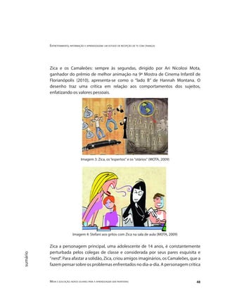 Entretenimento, informação e aprendizagem: um estudo de recepção de tv com crianças
Mídia e educação: novos olhares para a aprendizagem sem fronteiras 48
sumário
Zica e os Camaleões: sempre às segundas, dirigido por Ari Nicolosi Mota,
ganhador do prêmio de melhor animação na 9ª Mostra de Cinema Infantil de
Florianópolis (2010), apresenta-se como o “lado B” de Hannah Montana. O
desenho traz uma crítica em relação aos comportamentos dos sujeitos,
enfatizando os valores pessoais.
Imagem 3: Zica, os“espertos" e os "otários" (MOTA, 2009)
Imagem 4: Stefani aos gritos com Zica na sala de aula (MOTA, 2009)
Zica a personagem principal, uma adolescente de 14 anos, é constantemente
perturbada pelos colegas de classe e considerada por seus pares esquisita e
“nerd”. Para afastar a solidão, Zica, criou amigos imaginários, os Camaleões, que a
fazem pensar sobre os problemas enfrentados no dia-a-dia. A personagem critica
 