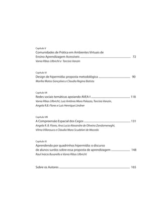 Capítulo V
Comunidades de Prática em Ambientes Virtuais de
Ensino Aprendizagem Acessíveis ........................................................................... 72
Vania Ribas Ulbricht e Tarcísio Vanzin
Capítulo VI
Design de hipermídia: proposta metodológica ............................................... 90
Marília Matos Gonçalves e Claudia Regina Batista
Capítulo VII
Redes sociais temáticas apoiando AVEA-I .......................................................... 118
Vania Ribas Ulbricht, Luiz Antônio Moro Palazzo, Tarcísio Vanzin,
Angela R.B. Flores e Luis Henrique Lindner
Capítulo VIII
A Compreensão Espacial dos Cegos ..................................................................... 131
Angela R. B. Flores, Ana Lucia Alexandre de Oliveira Zandomeneghi,
Vilma Villarouco e Cláudia Mara Scudelari de Macedo
Capítulo IX
Aprendendo por quadrinhos hipermídia: o discurso
de alunos surdos sobre essa proposta de aprendizagem ............................ 148
Raul Inácio Busarello e Vania Ribas Ulbricht
Sobre os Autores ......................................................................................................... 165
 