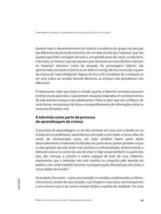 Entretenimento, informação e aprendizagem: um estudo de recepção de tv com crianças
Mídia e educação: novos olhares para a aprendizagem sem fronteiras 49
sumário
durante todo o desenvolvimento da história a existência de grupos de pessoas
tão diferentes do ponto de vista ético. De um lado ela fala dos“espertos”, que são
aqueles que tiram vantagem de tudo e, em grande parte das vezes, se dão bem;
e de outro, os“otários”, que são aqueles que não lutam por seus direitos e deixam
os “espertos” tomarem conta da situação. Os personagens “otários” são
apresentados em preto e branco e um deles é o amigo de Zica na escola, a quem
ela chama de“vida inteligente”. Apesar de Zica e Os Camaleões ter a intenção se
ser uma crítica ao seriado Hannah Montana, as crianças não perceberam tais
diferenças.
É interessante notar que tanto o seriado quanto o desenho animado possuem
enredos muito parecidos e apresentam situações inspiradas em acontecimentos
da vida real das crianças e dos adolescentes. Pode-se dizer que isso configura, de
certa forma, um processo de troca e compartilhamento de informações entre os
universos ficcional e real.
A televisão como parte do processo
de aprendizagem da criança
O processo de aprendizagem se dá não somente em casa com a família ou na
escola com os professores, aprendemos com tudo e com todos a nossa volta. Os
meios de comunicação como um todo também fazem parte deste
desenvolvimento. A televisão há décadas faz parte disso, porém percebe-se que
a cada geração ela está ainda mais próxima e individualizada. Anteriormente a
televisão estava no centro da sala de estar; e hoje ocupa também o quarto dos
pais, das crianças, a cozinha e outros espaços de lazer da casa. Sabemos,
obviamente, que a televisão não está sozinha na conquista pela atenção do
público, mas neste trabalho focamos na programação oferecida por ela como o
nosso objeto de estudo."1"
Os produtos ficcionais – como, por exemplo: os seriados, as telenovelas, os filmes,
entre outros, através de seus enredos, suas imagens e seus sons, nos transportam
a um universo que é ao mesmo tempo ficção e espelho da realidade. Em uma
 