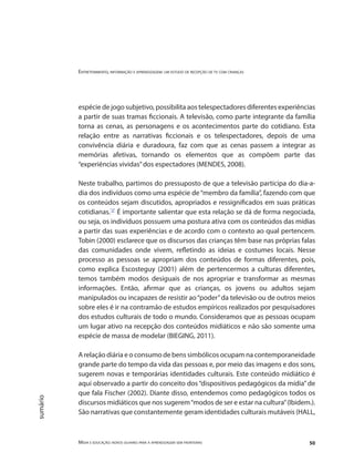 Entretenimento, informação e aprendizagem: um estudo de recepção de tv com crianças
Mídia e educação: novos olhares para a aprendizagem sem fronteiras 50
sumário
espécie de jogo subjetivo, possibilita aos telespectadores diferentes experiências
a partir de suas tramas ficcionais. A televisão, como parte integrante da família
torna as cenas, as personagens e os acontecimentos parte do cotidiano. Esta
relação entre as narrativas ficcionais e os telespectadores, depois de uma
convivência diária e duradoura, faz com que as cenas passem a integrar as
memórias afetivas, tornando os elementos que as compõem parte das
“experiências vividas”dos espectadores (MENDES, 2008).
Neste trabalho, partimos do pressuposto de que a televisão participa do dia-a-
dia dos indivíduos como uma espécie de“membro da família”, fazendo com que
os conteúdos sejam discutidos, apropriados e ressignificados em suas práticas
cotidianas."2"
É importante salientar que esta relação se dá de forma negociada,
ou seja, os indivíduos possuem uma postura ativa com os conteúdos das mídias
a partir das suas experiências e de acordo com o contexto ao qual pertencem.
Tobin (2000) esclarece que os discursos das crianças têm base nas próprias falas
das comunidades onde vivem, refletindo as ideias e costumes locais. Nesse
processo as pessoas se apropriam dos conteúdos de formas diferentes, pois,
como explica Escosteguy (2001) além de pertencermos a culturas diferentes,
temos também modos desiguais de nos apropriar e transformar as mesmas
informações. Então, afirmar que as crianças, os jovens ou adultos sejam
manipulados ou incapazes de resistir ao“poder”da televisão ou de outros meios
sobre eles é ir na contramão de estudos empíricos realizados por pesquisadores
dos estudos culturais de todo o mundo. Consideramos que as pessoas ocupam
um lugar ativo na recepção dos conteúdos midiáticos e não são somente uma
espécie de massa de modelar (BIEGING, 2011).
A relação diária e o consumo de bens simbólicos ocupam na contemporaneidade
grande parte do tempo da vida das pessoas e, por meio das imagens e dos sons,
sugerem novas e temporárias identidades culturais. Este conteúdo midiático é
aqui observado a partir do conceito dos “dispositivos pedagógicos da mídia” de
que fala Fischer (2002). Diante disso, entendemos como pedagógicos todos os
discursos midiáticos que nos sugerem“modos de ser e estar na cultura”(Ibidem.).
São narrativas que constantemente geram identidades culturais mutáveis (HALL,
 