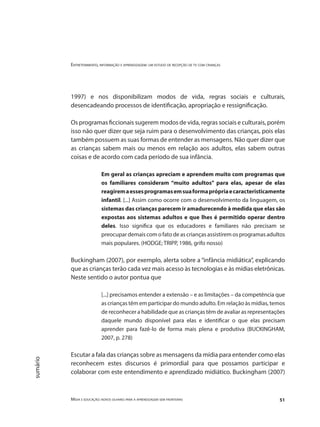 Entretenimento, informação e aprendizagem: um estudo de recepção de tv com crianças
Mídia e educação: novos olhares para a aprendizagem sem fronteiras 51
sumário
1997) e nos disponibilizam modos de vida, regras sociais e culturais,
desencadeando processos de identificação, apropriação e ressignificação.
Os programas ficcionais sugerem modos de vida, regras sociais e culturais, porém
isso não quer dizer que seja ruim para o desenvolvimento das crianças, pois elas
também possuem as suas formas de entender as mensagens. Não quer dizer que
as crianças sabem mais ou menos em relação aos adultos, elas sabem outras
coisas e de acordo com cada período de sua infância.
Em geral as crianças apreciam e aprendem muito com programas que
os familiares consideram “muito adultos” para elas, apesar de elas
reagiremaessesprogramasemsuaformaprópriaecaracteristicamente
infantil. [...] Assim como ocorre com o desenvolvimento da linguagem, os
sistemas das crianças parecem ir amadurecendo à medida que elas são
expostas aos sistemas adultos e que lhes é permitido operar dentro
deles. Isso significa que os educadores e familiares não precisam se
preocupar demais com o fato de as crianças assistirem os programas adultos
mais populares. (HODGE; TRIPP, 1986, grifo nosso)
Buckingham (2007), por exemplo, alerta sobre a “infância midiática”, explicando
que as crianças terão cada vez mais acesso às tecnologias e às mídias eletrônicas.
Neste sentido o autor pontua que
[...] precisamos entender a extensão – e as limitações – da competência que
as crianças têm em participar do mundo adulto. Em relação às mídias, temos
de reconhecer a habilidade que as crianças têm de avaliar as representações
daquele mundo disponível para elas e identificar o que elas precisam
aprender para fazê-lo de forma mais plena e produtiva (BUCKINGHAM,
2007, p. 278)
Escutar a fala das crianças sobre as mensagens da mídia para entender como elas
reconhecem estes discursos é primordial para que possamos participar e
colaborar com este entendimento e aprendizado midiático. Buckingham (2007)
 