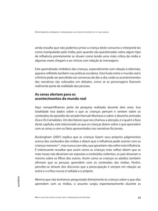 Entretenimento, informação e aprendizagem: um estudo de recepção de tv com crianças
Mídia e educação: novos olhares para a aprendizagem sem fronteiras 52
sumário
ainda ressalta que não podemos privar a criança deste consumo e interpretá-las
como manipuladas pela mídia, pois quando são questionadas sobre algum tipo
de influência prontamente se situam como tendo uma visão crítica da mídia e
algumas vezes chegam a ser cínicas com relação às mensagens.
Este aprendizado midiático das crianças, especialmente com relação à televisão,
aparece refletido também nas práticas escolares. Esta fusão entre o mundo real e
o fictício pode ser percebida nas conversas do dia-a-dia, onde os acontecimentos
das narrativas são colocados em debates, como se as personagens fizessem
realmente parte da realidade das pessoas.
As cenas alertam para os
acontecimentos do mundo real
Aqui compartilhamos parte da pesquisa realizada durante dois anos. Sua
totalidade traz dados sobre o que as crianças pensam e sentem sobre os
conteúdos do episódio do seriado Hannah Montana e sobre o desenho animado
Zica e Os Camaleões. Um dos fatores que nos chamou a atenção, e o qual é o foco
deste capítulo, está relacionado ao que as crianças dizem sobre o que aprendem
com as cenas e com os fatos apresentados nas narrativas ficcionais.
Buckingham (2007) explica que as crianças fazem seus próprios julgamentos
acerca dos conteúdos das mídias e dizem que a influência pode ocorrer com as
crianças menores"3"
, mas nunca com elas, que garantem não sofrer esta influência.
É interessante ressaltar que assim como as crianças mais velhas dizem que as
mais novas não deveriam ser expostas a conteúdos violentos, os pais disseram o
mesmo sobre os filhos dos outros. Assim como as crianças os adultos também
afirmam que as pessoas aprendem com os conteúdos das mídias. Porém,
percebe-se através dos discursos que a preocupação é sempre em relação ao
outro e a crítica nunca é voltada a si próprio.
Mesmo que não tenhamos perguntado diretamente às crianças sobre o que elas
aprendem com as mídias, o assunto surgiu espontaneamente durante as
 