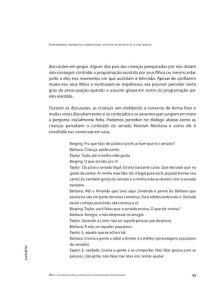Entretenimento, informação e aprendizagem: um estudo de recepção de tv com crianças
Mídia e educação: novos olhares para a aprendizagem sem fronteiras 53
sumário
discussões em grupo. Alguns dos pais das crianças pesquisadas por nós diziam
não conseguir controlar a programação assistida por seus filhos ou mesmo estar
junto a eles nos momentos em que assistiam à televisão. Apesar de confiarem
muito nos seus filhos e mostrarem-se orgulhosos, era possível perceber certo
grau de preocupação quando o assunto girava em torno da programação por
eles assistida.
Durante as discussões, as crianças iam moldando a conversa de forma livre e
muitas vezes discutiam entre si os conteúdos e os assuntos que surgiam em meio
à pergunta inicialmente feita. Podemos perceber no diálogo abaixo como as
crianças percebem o conteúdo do seriado Hannah Montana e como ele é
envolvido nas conversas em casa.
Bieging: Pra que tipo de público vocês acham que é o seriado?
Bárbara: Criança, adolescente.
Taylor: Tudo, até a minha mãe gosta.
Bieging: O que ela fala pra ti?
Taylor: Ela acha o seriado legal. Ensina bastante coisa. Que ela sabe que eu
gosto de cantar. Aí minha mãe fala:‘ah, é legal para você, já pode treinar seu
canto’. Eu também gosto do seriado e a minha mãe se diverte com o seriado
também.
Bárbara: Até a Amanda que tava aqui [Amanda é prima da Bárbara que
estavanasalaempartedanossaconversa].Elaéadolescenteeelari.Deitada
assim comigo assistindo, ela começa a rir.
Bieging: Taylor, você falou que o seriado ensina. O que ele ensina?
Bárbara: Amigos, a não desprezar os amigos.
Taylor: Aprende a como não ser aquela pessoa que despreza.
Bárbara: A não ser aquelas populares.
Taylor: É, aquela que se acha a tal.
Bárbara: Ensina a gente a odiar a Amber e a Ashley [personagens populares
do seriado].
Taylor: É, verdade. Ensina a gente a se comportar. Não falar grossa com as
pessoas, não gritar, não falar mal. Mas sim, tentar ajudar.
 