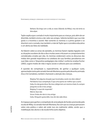 Entretenimento, informação e aprendizagem: um estudo de recepção de tv com crianças
Mídia e educação: novos olhares para a aprendizagem sem fronteiras 54
sumário
Bárbara: Ela briga com a Lilly as vezes [falando da Miley], mas ela tenta se
desculpar.
Taylor explica que o seriado é muito importante para as crianças, pois além de ser
divertido, também ensina a dar valor aos amigos. Salienta também que sua mãe
gosta e a incentiva a assistir. Não somente as meninas e a prima gostam e se
divertem com o seriado, mas também a mãe deTaylor que o considera educativo
e um alerta aos fatos da realidade.
Ao falarem sobre as cenas do episódio, as meninas faziam rápidas ligações com
as situações escolares do dia-a-dia e muitas vezes criticavam os comportamentos
considerados errados por elas. As meninas evidenciam como os discursos das
mídias têm grande importância no cotidiano de suas famílias; percebemos em
suas falas como o“dispositivo pedagógico das mídias”, conforme sinaliza Fischer
(2002), sugere modos de vida e regras sociais e culturais para uso cotidiano.
A questão da competição e, especialmente, de ganhar a qualquer custo,
apresentadastantopeloseriadoHannahMontanaquantopelodesenhoanimado
Zica e Os Camaleões, também chamaram a atenção das crianças.
Bieging: Tem alguma situação que incomodou vocês nos dois vídeos?
Flerisberta: Essa competição. É que uma queria ser melhor que a outra.
Goku: Eu não gosto disso. No meu colégio tem um menino chato. Eu sempre
pergunto se ele é meu amigo.
Bieging: E o que ele responde?
Márcio: Que não.
Victor: Então ele não é o teu amigo.
Goku: Ninguém gosta dele, mas ele não sabe disso.
As trapaças para ganhar a competição de arrecadação de fundos promovida pela
escola de Miley, no seriado Hannah Montana, fez com que as crianças pensassem
sobre esta prática e sobre até onde isso era realmente válido, sendo que a
mobilização dos alunos e da escola tinha outro objetivo.
 