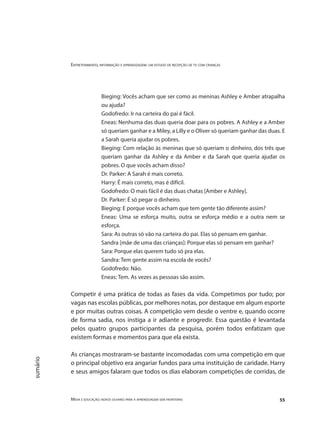Entretenimento, informação e aprendizagem: um estudo de recepção de tv com crianças
Mídia e educação: novos olhares para a aprendizagem sem fronteiras 55
sumário
Bieging: Vocês acham que ser como as meninas Ashley e Amber atrapalha
ou ajuda?
Godofredo: Ir na carteira do pai é fácil.
Eneas: Nenhuma das duas queria doar para os pobres. A Ashley e a Amber
só queriam ganhar e a Miley, a Lilly e o Oliver só queriam ganhar das duas. E
a Sarah queria ajudar os pobres.
Bieging: Com relação às meninas que só queriam o dinheiro, dos três que
queriam ganhar da Ashley e da Amber e da Sarah que queria ajudar os
pobres. O que vocês acham disso?
Dr. Parker: A Sarah é mais correto.
Harry: É mais correto, mas é difícil.
Godofredo: O mais fácil é das duas chatas [Amber e Ashley].
Dr. Parker: É só pegar o dinheiro.
Bieging: E porque vocês acham que tem gente tão diferente assim?
Eneas: Uma se esforça muito, outra se esforça médio e a outra nem se
esforça.
Sara: As outras só vão na carteira do pai. Elas só pensam em ganhar.
Sandra [mãe de uma das crianças]: Porque elas só pensam em ganhar?
Sara: Porque elas querem tudo só pra elas.
Sandra: Tem gente assim na escola de vocês?
Godofredo: Não.
Eneas: Tem. As vezes as pessoas são assim.
Competir é uma prática de todas as fases da vida. Competimos por tudo; por
vagas nas escolas públicas, por melhores notas, por destaque em algum esporte
e por muitas outras coisas. A competição vem desde o ventre e, quando ocorre
de forma sadia, nos instiga a ir adiante e progredir. Essa questão é levantada
pelos quatro grupos participantes da pesquisa, porém todos enfatizam que
existem formas e momentos para que ela exista.
As crianças mostraram-se bastante incomodadas com uma competição em que
o principal objetivo era angariar fundos para uma instituição de caridade. Harry
e seus amigos falaram que todos os dias elaboram competições de corridas, de
 