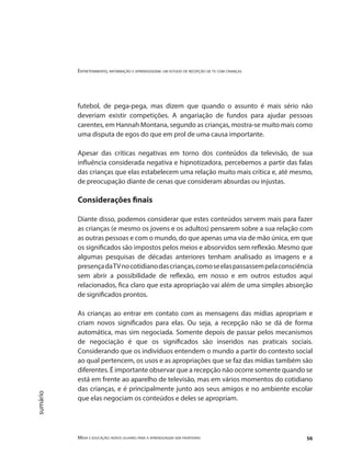 Entretenimento, informação e aprendizagem: um estudo de recepção de tv com crianças
Mídia e educação: novos olhares para a aprendizagem sem fronteiras 56
sumário
futebol, de pega-pega, mas dizem que quando o assunto é mais sério não
deveriam existir competições. A angariação de fundos para ajudar pessoas
carentes, em Hannah Montana, segundo as crianças, mostra-se muito mais como
uma disputa de egos do que em prol de uma causa importante.
Apesar das críticas negativas em torno dos conteúdos da televisão, de sua
influência considerada negativa e hipnotizadora, percebemos a partir das falas
das crianças que elas estabelecem uma relação muito mais crítica e, até mesmo,
de preocupação diante de cenas que consideram absurdas ou injustas.
Considerações finais
Diante disso, podemos considerar que estes conteúdos servem mais para fazer
as crianças (e mesmo os jovens e os adultos) pensarem sobre a sua relação com
as outras pessoas e com o mundo, do que apenas uma via de mão única, em que
os significados são impostos pelos meios e absorvidos sem reflexão. Mesmo que
algumas pesquisas de décadas anteriores tenham analisado as imagens e a
presençadaTVnocotidianodascrianças,comoseelaspassassempelaconsciência
sem abrir a possibilidade de reflexão, em nosso e em outros estudos aqui
relacionados, fica claro que esta apropriação vai além de uma simples absorção
de significados prontos.
As crianças ao entrar em contato com as mensagens das mídias apropriam e
criam novos significados para elas. Ou seja, a recepção não se dá de forma
automática, mas sim negociada. Somente depois de passar pelos mecanismos
de negociação é que os significados são inseridos nas praticais sociais.
Considerando que os indivíduos entendem o mundo a partir do contexto social
ao qual pertencem, os usos e as apropriações que se faz das mídias também são
diferentes. É importante observar que a recepção não ocorre somente quando se
está em frente ao aparelho de televisão, mas em vários momentos do cotidiano
das crianças, e é principalmente junto aos seus amigos e no ambiente escolar
que elas negociam os conteúdos e deles se apropriam.
 