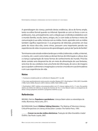 Entretenimento, informação e aprendizagem: um estudo de recepção de tv com crianças
Mídia e educação: novos olhares para a aprendizagem sem fronteiras 57
sumário
A aprendizagem da criança, partindo destas evidências, dá-se de forma ampla,
tanto na esfera formal quando na informal. Aprende-se com os livros e com os
professores, mas, principalmente, com a relação que o indivíduo estabelece com
o mundo (família, escola, bairro, amigos, etc.) e com todas as formas e meios de
comunicação à sua volta, inclusive com as mídias. Assim, aprender com as mídias
também significa experienciar. E os programas de televisão, presentes em boa
parte do nosso dia-a-dia, como vimos, possuem uma importante parcela nas
experiênciasdevidaenoprocessodeaprendizagem,poisjásão“partedafamília”.
Terminamosesteestudoevidenciandoqueamídia(atelevisão,orádio,ainternet,
o cinema, etc.), assim como todas as demais formas de informação e cultura, leva
a criança à apropriação de novas formas de conhecimento do mundo. Privá-las
deste contato seria desprovê-las de um meio de alimentação de suas fantasias,
seria tirar do seu cotidiano mais uma fonte de informação, de sons e de imagens
que as ajudam a alimentar a imaginação e a recriar o mundo em suas brincadeiras
e em suas experiências de vida.
Notas
1. A pesquisa completa pode ser conferida em: Bieging (2011). (p. 49)
2. Para maior aprofundamento neste assunto consultar: Bieging (2011); Buckingham (1993; 2007), Girardello
(1998), Fantin (2006), Munarim (2007), Odinino (2009), Tobin (2000). (p. 50)
3. Buckingham (2007) realizou uma pesquisa-piloto com 47 crianças inglesas de 8 a 11 anos. Na questão
relativa aos efeitos da violência, um grupo de meninos de 10 e 11 anos falavam sobre as consequências de
deixar crianças pequenas assistirem a programas violentos. (p. 52)
Referências
BIEGING, Patricia. Populares e perdedores: crianças falam sobre os estereótipos da
mídia. Blumenau: Nova Letra, 2011.
BUCKINGHAM, David. Children Talking Television: The Making of Television Literacy.
Critical Perspectives on Literacy & Education. London: The Falmer Press, 1993.
______. Crescer na era das mídias eletrônicas. Tradução de Gilka Girardello e Isabel
Orofino. São Paulo: Loyola, 2007.
 