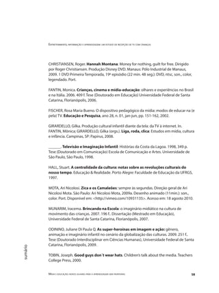 Entretenimento, informação e aprendizagem: um estudo de recepção de tv com crianças
Mídia e educação: novos olhares para a aprendizagem sem fronteiras 58
sumário
CHRISTIANSEN, Roger. Hannah Montana: Money for nothing, guilt for free. Dirigido
por Roger Christiansen. Produção Disney DVD. Manaus: Pólo Industrial de Manaus,
2009. 1 DVD Primeira Temporada, 19º episódio (22 min. 48 seg.): DVD, ntsc, son., color,
legendado. Port.
FANTIN, Monica. Crianças, cinema e mídia-educação: olhares e experiências no Brasil
e na Itália. 2006. 409 f. Tese (Doutorado em Educação) Universidade Federal de Santa
Catarina, Florianópolis, 2006.
FISCHER, Rosa Maria Bueno. O dispositivo pedagógico da mídia: modos de educar na (e
pela) TV. Educação e Pesquisa, ano 28, n. 01, jan-jun, pp. 151-162, 2002.
GIRARDELLO, Gilka. Produção cultural infantil diante da tela: da TV à internet. In.
FANTIN, Mônica; GIRARDELLO, Gilka (orgs.). Liga, roda, clica: Estudos em mídia, cultura
e infância. Campinas, SP: Papirus, 2008.
______. Televisão e Imaginação Infantil: Histórias da Costa da Lagoa. 1998, 349 p.
Tese (Doutorado em Comunicação) Escola de Comunicação e Artes. Universidade de
São Paulo, São Paulo, 1998.
HALL, Stuart. A centralidade da cultura: notas sobre as revoluções culturais do
nosso tempo. Educação & Realidade. Porto Alegre: Faculdade de Educação da UFRGS,
1997.
MOTA, Ari Nicolosi. Zica e os Camaleões: sempre às segundas. Direção geral de Ari
Nicolosi Mota. São Paulo: Ari Nicolosi Mota, 2009a. Desenho animado (11min.): son.,
color. Port. Disponível em: <http://vimeo.com/10931135>. Acesso em: 18 agosto 2010.
MUNARIM, Iracema. Brincando na Escola: o imaginário midiático na cultura de
movimento das crianças. 2007. 196 f.. Dissertação (Mestrado em Educação),
Universidade Federal de Santa Catarina, Florianópolis, 2007.
ODININO, Juliane Di Paula Q. As super-heroínas em imagem e ação: gênero,
animação e imaginário infantil no cenário da globalização das culturas. 2009. 251 f..
Tese (Doutorado Interdisciplinar em Ciências Humanas), Universidade Federal de Santa
Catarina, Florianópolis, 2009.
TOBIN, Joseph. Good guys don´t wear hats. Children’s talk about the media. Teachers
College Press, 2000.
 