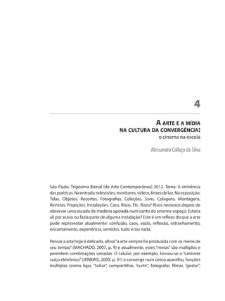 Alessandra Collaço da Silva
A arte e a mídia
na cultura da convergência:
o cinema na escola
4
São Paulo. Trigésima Bienal (de Arte Contemporânea) 2012. Tema: A iminência
daspoéticas.Naentrada:televisões,monitores,vídeos,feixesdeluz.Naexposição:
Telas. Objetos. Recortes. Fotografias. Coleções. Sons. Colagens. Montagens.
Revistas. Projeções. Instalações. Caos. Risos. Etc. Risos? Risos nervosos depois de
observar uma escada de madeira apoiada num canto do enorme espaço. Estaria
ali por acaso ou fazia parte de alguma instalação? Este é um reflexo do que a arte
pode representar atualmente: confusão, caos, vazio, reflexão, estranhamento,
encantamento, experiência, sentidos, tudo e/ou nada.
	
Pensar a arte hoje é delicado, afinal“a arte sempre foi produzida com os meios de
seu tempo” (MACHADO, 2007, p. 9) e atualmente, estes “meios” são múltiplos e
permitem combinações variadas. O celular, por exemplo, tornou-se o “canivete
suíço eletrônico”(JENKINS, 2009, p. 31) e converge num único aparelho, funções
múltiplas (como ligar, “tuitar”, compartilhar, “curtir”, fotografar, filmar, “gostar”,
 