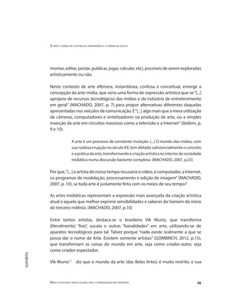 A arte e a mídia na cultura da convergência: o cinema na escola
Mídia e educação: novos olhares para a aprendizagem sem fronteiras 60
sumário
montar, editar, postar, publicar, jogar, calcular, etc), possíveis de serem exploradas
artisticamente ou não.
Neste contexto de arte efêmera, instantânea, confusa e conceitual, emerge a
concepção da arte-mídia, que seria uma forma de expressão artística que se“[...]
apropria de recursos tecnológicos das mídias e da indústria de entretenimento
em geral” (MACHADO, 2007, p. 7) para propor alternativas diferentes daquelas
apresentadas nos veículos de comunicação. É“[...] algo mais que a mera utilização
de câmeras, computadores e sintetizadores na produção de arte, ou a simples
inserção da arte em circuitos massivos como a televisão e a Internet”(ibidem, p.
9 e 10).
A arte é um processo de constante mutação. [...] O mundo das mídias, com
sua ruidosa irrupção no século XX, tem afetado substancialmente o conceito
e a prática da arte, transformando a criação artística no interior da sociedade
midiática numa discussão bastante complexa. (MACHADO, 2007, p.23)
Por que,“[...] o artista do nosso tempo recusaria o vídeo, o computador, a Internet,
os programas de modelação, processamento e edição de imagem” (MACHADO,
2007, p. 10), se toda arte é justamente feita com os meios de seu tempo?
As artes midiáticas representam a expressão mais avançada da criação artística
atual e aquela que melhor exprime sensibilidades e saberes do homem do início
do terceiro milênio. (MACHADO, 2007, p.10)
Entre tantos artistas, destaca-se o brasileiro Vik Muniz, que transforma
(literalmente) “lixo”, sucata e outras “banalidades” em arte, utilizando-se de
aparatos tecnológicos para tal. Talvez porque “nada existe realmente a que se
possa dar o nome de Arte. Existem somente artistas” (GOMBRICH, 2012, p.15),
que transformam as coisas do mundo em arte, seja como criador-autor, seja
como criador-espectador.
Vik Muniz"1"
diz que o mundo da arte (das Belas Artes) é muito restrito, e sua
 