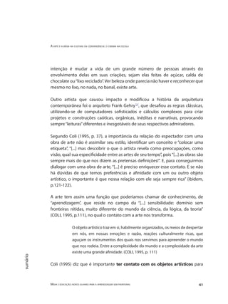 A arte e a mídia na cultura da convergência: o cinema na escola
Mídia e educação: novos olhares para a aprendizagem sem fronteiras 61
sumário
intenção é mudar a vida de um grande número de pessoas através do
envolvimento delas em suas criações, sejam elas feitas de açúcar, calda de
chocolate ou“lixo reciclado”.Ver beleza onde parecia não haver e reconhecer que
mesmo no lixo, no nada, no banal, existe arte.
Outro artista que causou impacto e modificou a história da arquitetura
contemporânea foi o arquiteto Frank Gehry"2"
, que desafiou as regras clássicas,
utilizando-se de computadores sofisticados e cálculos complexos para criar
projetos e construções caóticas, orgânicas, inéditas e narrativas, provocando
sempre“leituras”diferentes e inesgotáveis de seus respectivos admiradores.
Segundo Coli (1995, p. 37), a importância da relação do espectador com uma
obra de arte não é assimilar seu estilo, identificar um conceito e “colocar uma
etiqueta”, “[...] mas descobrir o que o artista revela como preocupações, como
visão, qual sua especificidade entre as artes de seu tempo”, pois“[...] as obras são
sempre mais do que nos dizem as pretensas definições!”. E, para conseguirmos
dialogar com uma obra de arte, “[...] é preciso enriquecer esse contato. E se não
há dúvidas de que temos preferências e afinidade com um ou outro objeto
artístico, o importante é que nossa relação com ele seja sempre rica” (ibidem,
p.121-122).
A arte tem assim uma função que poderíamos chamar de conhecimento, de
“aprendizagem”, que reside no campo da “[...] sensibilidade: domínio sem
fronteiras nítidas, muito diferente do mundo da ciência, da lógica, da teoria”
(COLI, 1995, p.111), no qual o contato com a arte nos transforma.
O objeto artístico traz em si, habilmente organizados, os meios de despertar
em nós, em nossas emoções e razão, reações culturalmente ricas, que
aguçam os instrumentos dos quais nos servimos para apreender o mundo
que nos rodeia. Entre a complexidade do mundo e a complexidade da arte
existe uma grande afinidade. (COLI, 1995, p. 111)
Coli (1995) diz que é importante ter contato com os objetos artísticos para
 