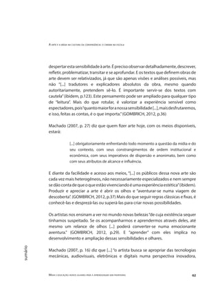 A arte e a mídia na cultura da convergência: o cinema na escola
Mídia e educação: novos olhares para a aprendizagem sem fronteiras 62
sumário
despertarestasensibilidadeàarte.Éprecisoobservardetalhadamente,descrever,
refletir, problematizar, transitar e se aprofundar. E os textos que definem obras de
arte devem ser relativizados, já que são apenas visões e análises possíveis, mas
não “[...] tradutores e explicadores absolutos da obra, mesmo quando
autoritariamente, pretendem sê-lo. É importante servir-se dos textos com
cautela”(ibidem, p.123). Este pensamento pode ser ampliado para qualquer tipo
de “leitura”. Mais do que rotular, é valorizar a experiência sensível como
espectadores,pois“quantomaiorforanossasensibilidade[...],maisdesfrutaremos,
e isso, feitas as contas, é o que importa.”(GOMBRICH, 2012, p.36)
	
Machado (2007, p. 27) diz que quem fizer arte hoje, com os meios disponíveis,
estará:
[...] obrigatoriamente enfrentando todo momento a questão da mídia e do
seu contexto, com seus constrangimentos de ordem institucional e
econômica, com seus imperativos de dispersão e anonimato, bem como
com seus atributos de alcance e influência.
	
E diante da facilidade e acesso aos meios, “[...] os públicos dessa nova arte são
cada vez mais heterogêneos, não necessariamente especializados e nem sempre
sedãocontadequeoqueestãovivenciandoéumaexperiênciaestética”(ibidem).
Produzir e apreciar a arte é abrir os olhos e “aventurar-se numa viagem de
descoberta”. (GOMBRICH, 2012, p.37) Mais do que seguir regras clássicas e fixas, é
conhecê-las e desprezá-las ou superá-las para criar novas possibilidades.
Os artistas nos ensinam a ver no mundo novas belezas“de cuja existência sequer
tínhamos suspeitado. Se os acompanharmos e aprendermos através deles, até
mesmo um relance de olhos [...] poderá converter-se numa emocionante
aventura.” (GOMBRICH, 2012, p.29). E “aprender” com eles implica no
desenvolvimento e ampliação dessas sensibilidades e olhares.
Machado (2007, p. 16) diz que [...] “o artista busca se apropriar das tecnologias
mecânicas, audiovisuais, eletrônicas e digitais numa perspectiva inovadora,
 