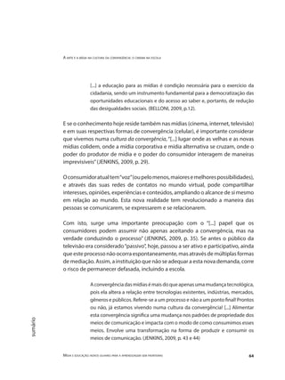 A arte e a mídia na cultura da convergência: o cinema na escola
Mídia e educação: novos olhares para a aprendizagem sem fronteiras 64
sumário
[...] a educação para as mídias é condição necessária para o exercício da
cidadania, sendo um instrumento fundamental para a democratização das
oportunidades educacionais e do acesso ao saber e, portanto, de redução
das desigualdades sociais. (BELLONI, 2009, p.12).
E se o conhecimento hoje reside também nas mídias (cinema, internet, televisão)
e em suas respectivas formas de convergência (celular), é importante considerar
que vivemos numa cultura da convergência, “[...] lugar onde as velhas e as novas
mídias colidem, onde a mídia corporativa e mídia alternativa se cruzam, onde o
poder do produtor de mídia e o poder do consumidor interagem de maneiras
imprevisíveis”(JENKINS, 2009, p. 29).
	
Oconsumidoratualtem“voz”(oupelomenos,maioresemelhorespossibilidades),
e através das suas redes de contatos no mundo virtual, pode compartilhar
interesses, opiniões, experiências e conteúdos, ampliando o alcance de si mesmo
em relação ao mundo. Esta nova realidade tem revolucionado a maneira das
pessoas se comunicarem, se expressarem e se relacionarem.
Com isto, surge uma importante preocupação com o “[...] papel que os
consumidores podem assumir não apenas aceitando a convergência, mas na
verdade conduzindo o processo” (JENKINS, 2009, p. 35). Se antes o público da
televisão era considerado“passivo”, hoje, passou a ser ativo e participativo, ainda
que este processo não ocorra espontaneamente, mas através de múltiplas formas
de mediação. Assim, a instituição que não se adequar a esta nova demanda, corre
o risco de permanecer defasada, incluindo a escola.
Aconvergênciadasmídiasémaisdoqueapenasumamudançatecnológica,
pois ela altera a relação entre tecnologias existentes, indústrias, mercados,
gêneros e públicos. Refere-se a um processo e não a um ponto final! Prontos
ou não, já estamos vivendo numa cultura da convergência! [...] Alimentar
esta convergência significa uma mudança nos padrões de propriedade dos
meios de comunicação e impacta com o modo de como consumimos esses
meios. Envolve uma transformação na forma de produzir e consumir os
meios de comunicação. (JENKINS, 2009, p. 43 e 44)
 