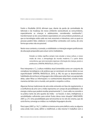 A arte e a mídia na cultura da convergência: o cinema na escola
Mídia e educação: novos olhares para a aprendizagem sem fronteiras 65
sumário
Fantin e Rivoltella (2010) afirmam que, diante da perda de centralidade da
televisão e da mudança do nosso ambiente sociocultural, os consumidores,
especialmente as crianças e adolescentes, considerados multitarefas"4"
,
transformaram-se de consumidores espectadores em consumidores produtores, já
que as tecnologias estão cada vez mais acessíveis e interativas, com as quais as
pessoas podem falar, colaborar e compartilhar conteúdos com outras, de uma
forma que antes não era possível.
Neste novo contexto, a conexão, a visibilidade e a interação exigem profissionais
da educação preparados para atuar como mediadores.
Estudar as mídias significa sempre mais estudar a nossa cultura, o nosso
modo de viver, a antropologia do mundo moderno. É a partir desta
consciência, que será necessário repensar a formação de crianças, jovens e
professores. (FANTIN, RIVOLTELLA, 2010, p.101)
Para interpretar a “[...] cultura midiática atual (entendida como um conjunto de
complexos tecnológicos e de práticas que se constroem em torno deles) na sua
especificidade” (FANTIN, RIVOLTELLA, 2010, p. 99), há que se desenvolverem
habilidadesdeconheceraslinguagensdasmídiasparasaberfazerusoapropriado
delas, saber filtrar as informações e o conhecimento disponível, criando novas
maneiras de lidar com o mundo, sem perder o respeito e a ética.
Algumas formas tradicionais de arte estão entrando em fase de esgotamento, e
a confluência da arte com a mídia representa um campo de possibilidades e de
energia criativa que poderá resultar proximamente“[...] num salto no conceito e
na prática tanto da arte quanto da mídia – se houver, é claro, inteligências e
sensibilidades suficientes para extrair frutos dessa nova situação” (MACHADO,
2007, p. 27). Uma possibilidade para tal encontra-se no viés do cinema, que de
certa forma, converge as mídias e as múltiplas linguagens da arte.
Para Lopes (2007, p. 14),“[...] definir o cinema seria como definir a arte, ou alguma
coisa ainda mais vasta, definir o indefinível, a vida mesma”. E trabalhar com o
 
