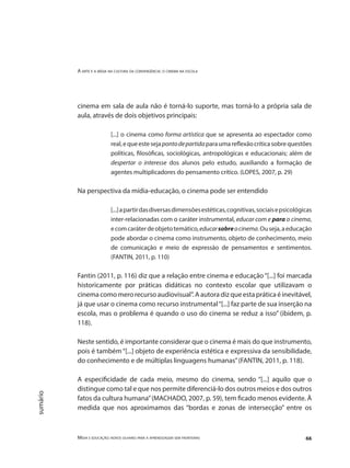 A arte e a mídia na cultura da convergência: o cinema na escola
Mídia e educação: novos olhares para a aprendizagem sem fronteiras 66
sumário
cinema em sala de aula não é torná-lo suporte, mas torná-lo a própria sala de
aula, através de dois objetivos principais:
[...] o cinema como forma artística que se apresenta ao espectador como
real,equeestesejapontodepartidaparaumareflexãocríticasobrequestões
políticas, filosóficas, sociológicas, antropológicas e educacionais; além de
despertar o interesse dos alunos pelo estudo, auxiliando a formação de
agentes multiplicadores do pensamento crítico. (LOPES, 2007, p. 29)
Na perspectiva da mídia-educação, o cinema pode ser entendido
[...]apartirdasdiversasdimensõesestéticas,cognitivas,sociaisepsicológicas
inter-relacionadas com o caráter instrumental, educar com e para o cinema,
ecomcaráterdeobjetotemático,educarsobreocinema.Ouseja,aeducação
pode abordar o cinema como instrumento, objeto de conhecimento, meio
de comunicação e meio de expressão de pensamentos e sentimentos.
(FANTIN, 2011, p. 110)
Fantin (2011, p. 116) diz que a relação entre cinema e educação“[...] foi marcada
historicamente por práticas didáticas no contexto escolar que utilizavam o
cinema como mero recurso audiovisual”. A autora diz que esta prática é inevitável,
já que usar o cinema como recurso instrumental“[...] faz parte de sua inserção na
escola, mas o problema é quando o uso do cinema se reduz a isso” (ibidem, p.
118).
Neste sentido, é importante considerar que o cinema é mais do que instrumento,
pois é também“[...] objeto de experiência estética e expressiva da sensibilidade,
do conhecimento e de múltiplas linguagens humanas”(FANTIN, 2011, p. 118).
A especificidade de cada meio, mesmo do cinema, sendo “[...] aquilo que o
distingue como tal e que nos permite diferenciá-lo dos outros meios e dos outros
fatos da cultura humana”(MACHADO, 2007, p. 59), tem ficado menos evidente. À
medida que nos aproximamos das “bordas e zonas de intersecção” entre os
 