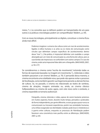 A arte e a mídia na cultura da convergência: o cinema na escola
Mídia e educação: novos olhares para a aprendizagem sem fronteiras 67
sumário
meios, “[...] os conceitos que os definem podem ser transportados de uns para
outros e as práticas e tecnologias podem ser compartilhadas”(Ibidem., p. 59).
	
Com as novas tecnologias, principalmente as digitais, conceituar o cinema ficou
ainda mais difícil.
Podemos imaginar o universo da cultura como um mar de acontecimentos
ligados à esfera humana e as artes ou os meios de comunicação como
círculos que delimitam campos específicos de acontecimentos dentro
desse “mar”. [...] Na prática, é impossível delimitar com exatidão o campo
abrangido por um meio de comunicação ou uma forma de cultura, pois as
suas bordas são imprecisas e se confundem com outros campos. É o caso do
cinema, onde seria impossível falar dele sem a fotografia. (MACHADO, 2007,
p. 56 e 57)
Se considerarmos o cinema como “escrita do movimento”, incluindo todas as
formas de expressão baseadas na imagem em movimento,“[...] televisão e vídeo
também passariam a ser cinema” (Ibidem., p. 70). E pensando dessa maneira, o
cinema encontraria uma vitalidade nova, que pode não apenas evitar o processo
de fossilização, como também garantir sua hegemonia perante as demais formas
de cultura. Se, no passado, o cinema era relacionado ao teatro de sombras,
cinema de atrações, imagens animadas ou, ainda, ao cinema clássico
hollywoodiano ou cinema de autor, agora, com este novo corte e contexto, o
cinema expandido se tornaria audiovisual.
Fotografia, cinema, televisão e vídeo, apesar de serem bastante próximos
em muitos aspectos, foram, durante muito tempo, pensados e praticados
de forma independente, por gente diferente, e esses grupos quase nunca se
comunicavam ou trocavam experiências, porém nas sociedades humanas,
uma ênfase exagerada nas identidades isoladas pode levar à intolerância e
à guerra entre culturas, enquanto os processos de hibridização podem
favorecer uma convivência mais pacífica entre as diferenças. (MACHADO,
2007, p. 64)
 