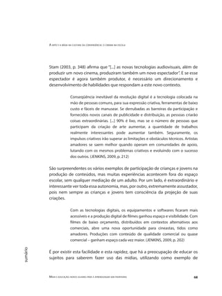 A arte e a mídia na cultura da convergência: o cinema na escola
Mídia e educação: novos olhares para a aprendizagem sem fronteiras 68
sumário
Stam (2003, p. 348) afirma que “[...] as novas tecnologias audiovisuais, além de
produzir um novo cinema, produziram também um novo espectador”. E se esse
espectador é agora também produtor, é necessário um direcionamento e
desenvolvimento de habilidades que respondam a este novo contexto.
Conseqüência inevitável da revolução digital é a tecnologia colocada na
mão de pessoas comuns, para sua expressão criativa, ferramentas de baixo
custo e fáceis de manusear. Se derrubadas as barreiras da participação e
fornecidos novos canais de publicidade e distribuição, as pessoas criarão
coisas extraordinárias. [...] 90% é lixo, mas se o número de pessoas que
participam da criação de arte aumentar, a quantidade de trabalhos
realmente interessantes pode aumentar também. Seguramente, os
impulsos criativos irão superar as limitações e obstáculos técnicos. Artistas
amadores se saem melhor quando operam em comunidades de apoio,
lutando com os mesmos problemas criativos e evoluindo com o sucesso
dos outros. (JENKINS, 2009, p. 212)
São surpreendentes os vários exemplos de participação de crianças e jovens na
produção de conteúdos, mas muitas experiências acontecem fora do espaço
escolar, sem qualquer mediação de um adulto. Por um lado, é extraordinário e
interessante ver toda essa autonomia, mas, por outro, extremamente assustador,
pois nem sempre as crianças e jovens tem consciência da projeção de suas
criações.
Com as tecnologias digitais, os equipamentos e softwares ficaram mais
acessíveis e a produção digital de filmes ganhou espaço e visibilidade. Com
filmes de baixo orçamento, distribuídos em contextos alternativos aos
comerciais, abre uma nova oportunidade para cineastas, tidos como
amadores. Produções com conteúdo de qualidade comercial ou quase
comercial – ganham espaço cada vez maior. (JENKINS, 2009, p. 202)
É por existir esta facilidade e esta rapidez, que há a preocupação de educar os
sujeitos para saberem fazer uso das mídias, utilizando como exemplo de
 