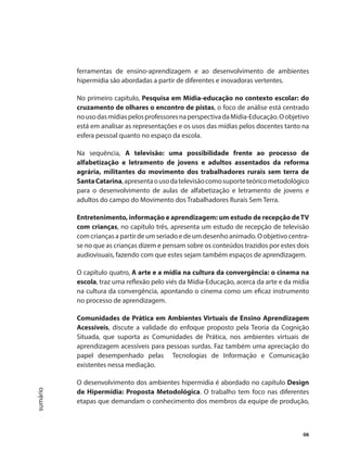 06
sumário
ferramentas de ensino-aprendizagem e ao desenvolvimento de ambientes
hipermídia são abordadas a partir de diferentes e inovadoras vertentes.
No primeiro capítulo, Pesquisa em Mídia-educação no contexto escolar: do
cruzamento de olhares o encontro de pistas, o foco de análise está centrado
nousodasmídiaspelosprofessoresnaperspectivadaMídia-Educação.Oobjetivo
está em analisar as representações e os usos das mídias pelos docentes tanto na
esfera pessoal quanto no espaço da escola.
Na sequência, A televisão: uma possibilidade frente ao processo de
alfabetização e letramento de jovens e adultos assentados da reforma
agrária, militantes do movimento dos trabalhadores rurais sem terra de
SantaCatarina,apresentaousodatelevisãocomosuporteteóricometodológico
para o desenvolvimento de aulas de alfabetização e letramento de jovens e
adultos do campo do Movimento dos Trabalhadores Rurais Sem Terra.
Entretenimento, informação e aprendizagem: um estudo de recepção deTV
com crianças, no capítulo três, apresenta um estudo de recepção de televisão
com crianças a partir de um seriado e de um desenho animado. O objetivo centra-
se no que as crianças dizem e pensam sobre os conteúdos trazidos por estes dois
audiovisuais, fazendo com que estes sejam também espaços de aprendizagem.
O capítulo quatro, A arte e a mídia na cultura da convergência: o cinema na
escola, traz uma reflexão pelo viés da Mídia-Educação, acerca da arte e da mídia
na cultura da convergência, apontando o cinema como um eficaz instrumento
no processo de aprendizagem.
Comunidades de Prática em Ambientes Virtuais de Ensino Aprendizagem
Acessíveis, discute a validade do enfoque proposto pela Teoria da Cognição
Situada, que suporta as Comunidades de Prática, nos ambientes virtuais de
aprendizagem acessíveis para pessoas surdas. Faz também uma apreciação do
papel desempenhado pelas Tecnologias de Informação e Comunicação
existentes nessa mediação.
O desenvolvimento dos ambientes hipermídia é abordado no capítulo Design
de Hipermídia: Proposta Metodológica. O trabalho tem foco nas diferentes
etapas que demandam o conhecimento dos membros da equipe de produção,
 