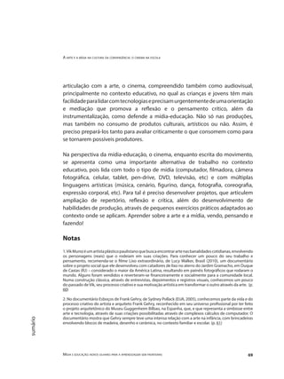 A arte e a mídia na cultura da convergência: o cinema na escola
Mídia e educação: novos olhares para a aprendizagem sem fronteiras 69
sumário
articulação com a arte, o cinema, compreendido também como audiovisual,
principalmente no contexto educativo, no qual as crianças e jovens têm mais
facilidadeparalidarcomtecnologiaseprecisamurgentementedeumaorientação
e mediação que promova a reflexão e o pensamento crítico, além da
instrumentalização, como defende a mídia-educação. Não só nas produções,
mas também no consumo de produtos culturais, artísticos ou não. Assim, é
preciso prepará-los tanto para avaliar criticamente o que consomem como para
se tornarem possíveis produtores.
Na perspectiva da mídia-educação, o cinema, enquanto escrita do movimento,
se apresenta como uma importante alternativa de trabalho no contexto
educativo, pois lida com todo o tipo de mídia (computador, filmadora, câmera
fotográfica, celular, tablet, pen-drive, DVD, televisão, etc) e com múltiplas
linguagens artísticas (música, cenário, figurino, dança, fotografia, coreografia,
expressão corporal, etc). Para tal é preciso desenvolver projetos, que articulem
ampliação de repertório, reflexão e crítica, além do desenvolvimento de
habilidades de produção, através de pequenos exercícios práticos adaptados ao
contexto onde se aplicam. Aprender sobre a arte e a mídia, vendo, pensando e
fazendo!
Notas
1.VikMunizéumartistaplásticopaulistanoquebuscaencontrarartenasbanalidadescotidianas,envolvendo
os personagens (reais) que o rodeiam em suas criações. Para conhecer um pouco do seu trabalho e
pensamento, recomenda-se o filme Lixo extraordinário, de Lucy Walker, Brasil (2010), um documentário
sobre o projeto social que ele desenvolveu com catadores de lixo no aterro do Jardim Gramacho, em Duque
de Caxias (RJ) – considerado o maior da América Latina, resultando em painéis fotográficos que rodaram o
mundo. Alguns foram vendidos e reverteram-se financeiramente e socialmente para a comunidade local.
Numa construção clássica, através de entrevistas, depoimentos e registros visuais, conhecemos um pouco
do passado deVik, seu processo criativo e sua motivação artística em transformar o outro através da arte. (p.
60)
2. No documentário Esboços de Frank Gehry, de Sydney Pollack (EUA, 2005), conhecemos parte da vida e do
processo criativo do artista e arquiteto Frank Gehry, reconhecido em seu universo profissional por ter feito
o projeto arquitetônico do Museu Guggenheim Bilbao, na Espanha, que, e que representa a simbiose entre
arte e tecnologia, através de suas criações possibilitadas através de complexos cálculos de computador. O
documentário mostra que Gehry sempre teve uma intensa relação com a arte na infância, com brincadeiras
envolvendo blocos de madeira, desenho e cerâmica, no contexto familiar e escolar. (p. 61)
 