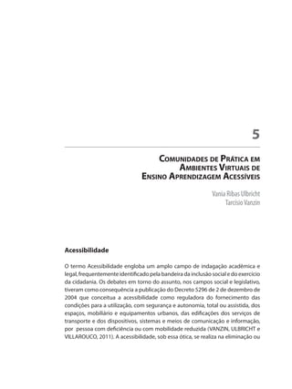 Vania Ribas Ulbricht
TarcísioVanzin
Comunidades de Prática em
Ambientes Virtuais de
Ensino Aprendizagem Acessíveis
5
Acessibilidade
O termo Acessibilidade engloba um amplo campo de indagação acadêmica e
legal, frequentemente identificado pela bandeira da inclusão social e do exercício
da cidadania. Os debates em torno do assunto, nos campos social e legislativo,
tiveram como consequência a publicação do Decreto 5296 de 2 de dezembro de
2004 que conceitua a acessibilidade como reguladora do fornecimento das
condições para a utilização, com segurança e autonomia, total ou assistida, dos
espaços, mobiliário e equipamentos urbanos, das edificações dos serviços de
transporte e dos dispositivos, sistemas e meios de comunicação e informação,
por pessoa com deficiência ou com mobilidade reduzida (VANZIN, ULBRICHT e
VILLAROUCO, 2011). A acessibilidade, sob essa ótica, se realiza na eliminação ou
 