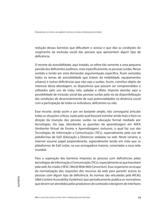 Comunidades de prática em ambientes virtuais de ensino aprendizagem acessíveis
Mídia e educação: novos olhares para a aprendizagem sem fronteiras 73
sumário
redução dessas barreiras que dificultam o acesso e que dão as condições do
surgimento da exclusão social das pessoas que apresentam algum tipo de
deficiência.
O recorte da acessibilidade, aqui tratado, se refere tão somente a uma pequena
parcela dos deficientes auditivos, mais especificamente, as pessoas surdas. Nesse
sentido e tendo em vista demandar argumentação específica, ficam excluídos
todos os temas de acessibilidade que tratem da mobilidade, equipamentos
urbanos e outras deficiências que não seja a surdez. Assim, constitui objeto de
interesse desta abordagem, os dispositivos que possam ser compreendidos e
utilizados pelo uso da visão, tato, paladar e olfato. Importa abordar aqui a
possibilidade de inclusão social das pessoas surdas pela via da disponibilização
das condições de desenvolvimento de suas potencialidades na dinâmica social
com a participação de todos os indivíduos, deficientes ou não.
Esse recorte, ainda assim e por ser bastante amplo, não conseguiria articular
todas as situações críticas, razão pela qual buscará estreitar ainda mais o foco na
direção da inserção das pessoas surdas na educação formal mediada por
tecnologias. Ou seja, abordando as questões da aprendizagem em AVEA
(Ambiente Virtual de Ensino e Aprendizagem) inclusivo, o qual faz uso das
Tecnologias de Informação e Comunicação (TICs), especialmente pelo uso de
plataformas de EaD (Educação a Distancia) sediadas na web. Neste cenário, a
internet assume papel preponderante, especialmente tendo em vista que as
plataformas de EaD estão, na sua esmagadora maioria, conectadas a essa rede
mundial.
Para a superação das barreiras impostas às pessoas com deficiências pelas
tecnologiasdeInformaçãoeComunicação(TICs),especialmenteasquetransitam
pela web, foi criado oW3C (World Wide Web Consortiun). Esse organismo se ocupa
da normatização dos requisitos dos recursos da web para garantir acesso às
pessoas com algum tipo de deficiência. As normas são veiculadas pela WCAG
(Web Content Accessibility Guidelines) que periodicamente publica os normativos
quedevemseratendidospelosprodutoresdeconteúdoedesignersdeinterfaces
 