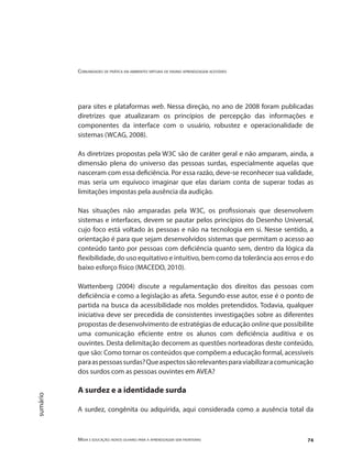 Comunidades de prática em ambientes virtuais de ensino aprendizagem acessíveis
Mídia e educação: novos olhares para a aprendizagem sem fronteiras 74
sumário
para sites e plataformas web. Nessa direção, no ano de 2008 foram publicadas
diretrizes que atualizaram os princípios de percepção das informações e
componentes da interface com o usuário, robustez e operacionalidade de
sistemas (WCAG, 2008).
As diretrizes propostas pela W3C são de caráter geral e não amparam, ainda, a
dimensão plena do universo das pessoas surdas, especialmente aquelas que
nasceram com essa deficiência. Por essa razão, deve-se reconhecer sua validade,
mas seria um equívoco imaginar que elas dariam conta de superar todas as
limitações impostas pela ausência da audição.
Nas situações não amparadas pela W3C, os profissionais que desenvolvem
sistemas e interfaces, devem se pautar pelos princípios do Desenho Universal,
cujo foco está voltado às pessoas e não na tecnologia em si. Nesse sentido, a
orientação é para que sejam desenvolvidos sistemas que permitam o acesso ao
conteúdo tanto por pessoas com deficiência quanto sem, dentro da lógica da
flexibilidade, do uso equitativo e intuitivo, bem como da tolerância aos erros e do
baixo esforço físico (MACEDO, 2010).
Wattenberg (2004) discute a regulamentação dos direitos das pessoas com
deficiência e como a legislação as afeta. Segundo esse autor, esse é o ponto de
partida na busca da acessibilidade nos moldes pretendidos. Todavia, qualquer
iniciativa deve ser precedida de consistentes investigações sobre as diferentes
propostas de desenvolvimento de estratégias de educação online que possibilite
uma comunicação eficiente entre os alunos com deficiência auditiva e os
ouvintes. Desta delimitação decorrem as questões norteadoras deste conteúdo,
que são: Como tornar os conteúdos que compõem a educação formal, acessíveis
paraaspessoassurdas?Queaspectossãorelevantesparaviabilizaracomunicação
dos surdos com as pessoas ouvintes em AVEA?
A surdez e a identidade surda
	
A surdez, congênita ou adquirida, aqui considerada como a ausência total da
 