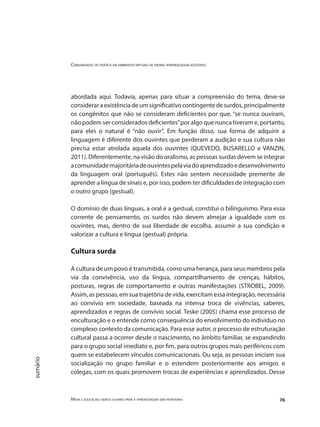 Comunidades de prática em ambientes virtuais de ensino aprendizagem acessíveis
Mídia e educação: novos olhares para a aprendizagem sem fronteiras 76
sumário
abordada aqui. Todavia, apenas para situar a compreensão do tema, deve-se
consideraraexistênciadeumsignificativocontingentedesurdos,principalmente
os congênitos que não se consideram deficientes por que, “se nunca ouviram,
não podem ser considerados deficientes”por algo que nunca tiveram e, portanto,
para eles o natural é “não ouvir”. Em função disso, sua forma de adquirir a
linguagem é diferente dos ouvintes que perderam a audição e sua cultura não
precisa estar atrelada aquela dos ouvintes (QUEVEDO, BUSARELLO e VANZIN,
2011). Diferentemente, na visão do oralismo, as pessoas surdas devem se integrar
acomunidademajoritáriadeouvintespelaviadoaprendizadoedesenvolvimento
da linguagem oral (português). Estes não sentem necessidade premente de
aprender a língua de sinais e, por isso, podem ter dificuldades de integração com
o outro grupo (gestual).
O domínio de duas línguas, a oral e a gestual, constitui o bilinguismo. Para essa
corrente de pensamento, os surdos não devem almejar a igualdade com os
ouvintes, mas, dentro de sua liberdade de escolha, assumir a sua condição e
valorizar a cultura e língua (gestual) própria.
Cultura surda
A cultura de um povo é transmitida, como uma herança, para seus membros pela
via da convivência, uso da língua, compartilhamento de crenças, hábitos,
posturas, regras de comportamento e outras manifestações (STROBEL, 2009).
Assim, as pessoas, em sua trajetória de vida, exercitam essa integração, necessária
ao convívio em sociedade, baseada na intensa troca de vivências, saberes,
aprendizados e regras de convívio social. Teske (2005) chama esse processo de
enculturação e o entende como consequência do envolvimento do indivíduo no
complexo contexto da comunicação. Para esse autor, o processo de estruturação
cultural passa a ocorrer desde o nascimento, no âmbito familiar, se expandindo
para o grupo social imediato e, por fim, para outros grupos mais periféricos com
quem se estabelecem vínculos comunicacionais. Ou seja, as pessoas iniciam sua
socialização no grupo familiar e o estendem posteriormente aos amigos e
colegas, com os quais promovem trocas de experiências e aprendizados. Desse
 