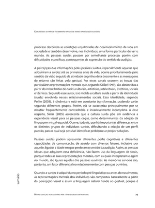 Comunidades de prática em ambientes virtuais de ensino aprendizagem acessíveis
Mídia e educação: novos olhares para a aprendizagem sem fronteiras 77
sumário
processo decorrem as condições equilibradas de desenvolvimento da vida em
sociedade e também desenvolve, nos indivíduos, uma forma particular de ver o
mundo. As pessoas surdas passam por semelhante processo, porém com
dificuldades específicas, consequentes da supressão do sentido da audição.
A percepção das informações pelas pessoas surdas, especialmente aquelas que
adquiriram a surdez até os primeiros anos de vida, ocorre prioritariamente pelo
sentido da visão seguido da atividade cognitiva dela decorrente e as mensagens
de retorno são feitas pelo gestual. Por esses canais ocorrem as trocas das
particulares representações mentais que, segundo Skilar(1999), são absorvidas a
partir do intercâmbio de dados culturais, artísticos, intelectuais, estéticos, sociais
e técnicos. Segundo esse autor, isso molda a cultura surda a partir da identidade
(surda) envolvida nesses relacionamentos sociais. Essa identidade, segundo
Perlin (2005), é dinâmica e está em constante transformação, podendo variar
segundo diferentes grupos. Porém, ela se caracteriza principalmente por se
mostrar frequentemente contraditória e invariavelmente incompleta. A esse
respeito, Skilar (2005) acrescenta que a cultura surda põe em evidência a
experiência visual para as pessoas cegas, como determinantes da adoção da
linguagem visual-espacial. Ocorre, todavia, que há importantes diferenças entre
os distintos grupos de indivíduos surdos, dificultando a criação de um perfil
padrão, para o qual seja possível identificar problemas e propor soluções.
Pessoas surdas podem apresentar diferentes perfis cognitivos e diferentes
capacidades de comunicação, de acordo com diversos fatores, inclusive por
aqueles ligados a idade em que perderam o sentido da audição. Assim, as pessoas
idosas que adquirem essa deficiência, não fazem uso da linguagem de sinais,
porque todas as suas representações mentais, com as quais interpretam e agem
no mundo, são iguais aquelas das pessoas ouvintes. As memórias sonoras são,
portanto, um fator diferencial no relacionamento com pessoas ouvintes.
Quando a surdez é adquirida no período pré linguístico ou antes do nascimento,
as representações mentais dos indivíduos são compostas basicamente a partir
da percepção visual e assim a linguagem natural tende ao gestual, porque é
 
