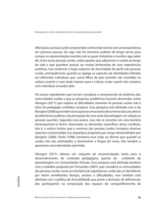 Comunidades de prática em ambientes virtuais de ensino aprendizagem acessíveis
Mídia e educação: novos olhares para a aprendizagem sem fronteiras 78
sumário
difícil para a pessoa surda compreender a dimensão sonora sem uma experiência
em primeira pessoa. Ou seja, não há memória auditiva de longo termo para
compor as representações mentais com as quais interpreta o mundo e age sobre
ele. Entre essas pessoas surdas, estão aquelas que adquiriram a surdez ao longo
da vida e que guardam poucas ou muitas lembranças de suas experiências
auditivas. Isso evidencia o largo espectro da diversidade de perfis das pessoas
surdas, principalmente quando se agrega os aspectos de identidades hibridas
em diferentes indivíduos que, como filhos de pais ouvintes são mantidos na
cultura ouvinte e mais tarde migram para a cultura surda a partir dos contatos
com indivíduos oriundos dela.
Há outros ingredientes que tornam complexa a compreensão da dinâmica das
comunidades surdas e que as pesquisas acadêmicas buscam desvendar, como
Obregon (2011) que explora as dificuldades inerentes às pessoas surdas sob a
ótica da pedagogia simbólica Jungiana. Essa pesquisa está alinhada com a de
Biyngton(2008)queevidenciaosaspectosemocionaisdecorrentesdaconsciência
da deficiência auditiva e da percepção de uma cesta desvantagem em relação as
pessoas ouvintes. Segundo essa autora, isso não se constitui em uma barreira
intransponível se forem observadas as demandas específicas dessa condição.
Isto é, a autora mostra que o universo das pessoas surdas incorpora diversos
aspectos caracterizados nos arquétipos propostos por Jung e desenvolvidos por
Byington (2008). Perlin (1998) corrobora essa visão ao afirmar que quando os
surdos não são estimulados a desenvolver a língua de sinais, eles tendem a
apresentar uma identidade reprimida.
Obregon (2011) oferece um conjunto de recomendações tanto para o
desenvolvimento do conteúdo pedagógico, quanto do ambiente de
aprendizagem em Comunidades Virtuais. Essa pesquisa está alinhada também
com o trabalho proposto por Fernandes (2007), que considera as comunidades
das pessoas surdas como um território de experiências, onde elas se identificam
por terem semelhantes desejos, anseios e dificuldades, mas também está
alinhada com a política de Acessibilidade que prevê a distinção de deficiências
dos participantes na composição dos espaços de compartilhamento da
 