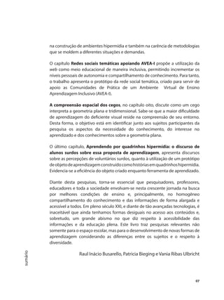 07
sumário
na construção de ambientes hipermídia e também na carência de metodologias
que se moldem a diferentes situações e demandas.
O capítulo Redes sociais temáticas apoiando AVEA-I propõe a utilização da
web como meio educacional de maneira inclusiva, permitindo incrementar os
níveis pessoais de autonomia e compartilhamento de conhecimento. Para tanto,
o trabalho apresenta o protótipo da rede social temática, criado para servir de
apoio as Comunidades de Prática de um Ambiente Virtual de Ensino
Aprendizagem Inclusivo (AVEA-I).
A compreensão espacial dos cegos, no capítulo oito, discute como um cego
interpreta a geometria plana e tridimensional. Sabe-se que a maior dificuldade
de aprendizagem do deficiente visual reside na compreensão de seu entorno.
Desta forma, o objetivo está em identificar junto aos sujeitos participantes da
pesquisa os aspectos da necessidade do conhecimento, do interesse no
aprendizado e dos conhecimentos sobre a geometria plana.
O último capítulo, Aprendendo por quadrinhos hipermídia: o discurso de
alunos surdos sobre essa proposta de aprendizagem, apresenta discursos
sobre as percepções de voluntários surdos, quanto à utilização de um protótipo
deobjetodeaprendizagemconstruídocomohistóriasemquadrinhoshipermídia.
Evidencia-se a eficiência do objeto criado enquanto ferramenta de aprendizado.
Diante desta pesquisas, torna-se essencial que pesquisadores, professores,
educadores e toda a sociedade envolvam-se nesta crescente jornada na busca
por melhores condições de ensino e, principalmente, no homogêneo
compartilhamento do conhecimento e das informações de forma alargada e
acessível a todos. Em pleno século XXI, e diante de tão avançadas tecnologias, é
inaceitável que ainda tenhamos formas desiguais no acesso aos conteúdos e,
sobretudo, um grande abismo no que diz respeito à acessibilidade das
informações e da educação plena. Este livro traz pesquisas relevantes não
somente para o espaço escolar, mas para o desenvolvimento de novas formas de
aprendizagem considerando as diferenças entre os sujeitos e o respeito à
diversidade.
Raul Inácio Busarello, Patricia Bieging e Vania Ribas Ulbricht
 