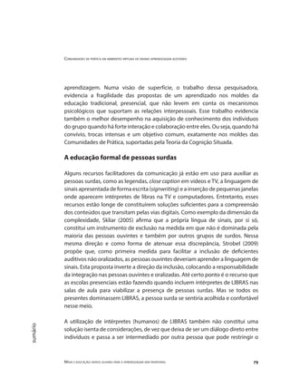 Comunidades de prática em ambientes virtuais de ensino aprendizagem acessíveis
Mídia e educação: novos olhares para a aprendizagem sem fronteiras 79
sumário
aprendizagem. Numa visão de superfície, o trabalho dessa pesquisadora,
evidencia a fragilidade das propostas de um aprendizado nos moldes da
educação tradicional, presencial, que não levem em conta os mecanismos
psicológicos que suportam as relações interpessoais. Esse trabalho evidencia
também o melhor desempenho na aquisição de conhecimento dos indivíduos
do grupo quando há forte interação e colaboração entre eles. Ou seja, quando há
convívio, trocas intensas e um objetivo comum, exatamente nos moldes das
Comunidades de Prática, suportadas pela Teoria da Cognição Situada.
A educação formal de pessoas surdas
Alguns recursos facilitadores da comunicação já estão em uso para auxiliar as
pessoas surdas, como as legendas, close caption em vídeos e TV, a linguagem de
sinais apresentada de forma escrita (signwriting) e a inserção de pequenas janelas
onde aparecem intérpretes de libras na TV e computadores. Entretanto, esses
recursos estão longe de constituírem soluções suficientes para a compreensão
dos conteúdos que transitam pelas vias digitais. Como exemplo da dimensão da
complexidade, Skliar (2005) afirma que a própria língua de sinais, por si só,
constitui um instrumento de exclusão na medida em que não é dominada pela
maioria das pessoas ouvintes e também por outros grupos de surdos. Nessa
mesma direção e como forma de atenuar essa discrepância, Strobel (2009)
propõe que, como primeira medida para facilitar a inclusão de deficientes
auditivos não oralizados, as pessoas ouvintes deveriam aprender a linguagem de
sinais. Esta proposta inverte a direção da inclusão, colocando a responsabilidade
da integração nas pessoas ouvintes e oralizadas. Até certo ponto é o recurso que
as escolas presenciais estão fazendo quando incluem intérpretes de LIBRAS nas
salas de aula para viabilizar a presença de pessoas surdas. Mas se todos os
presentes dominassem LIBRAS, a pessoa surda se sentiria acolhida e confortável
nesse meio.
A utilização de intérpretes (humanos) de LIBRAS também não constitui uma
solução isenta de considerações, de vez que deixa de ser um diálogo direto entre
indivíduos e passa a ser intermediado por outra pessoa que pode restringir o
 