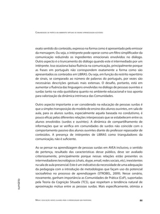 Comunidades de prática em ambientes virtuais de ensino aprendizagem acessíveis
Mídia e educação: novos olhares para a aprendizagem sem fronteiras 80
sumário
exato sentido do conteúdo, expresso na forma como é apresentado pelo emissor
da mensagem. Ou seja, o intérprete pode operar como um filtro simplificador da
comunicação reduzindo os ingredientes emocionais envolvidos no diálogo.
Outro aspecto é o truncamento do diálogo quando este é intermediado por um
intérprete. Isso ocasiona baixa fluência na comunicação, principalmente porque
as frases em português não correspondem exatamente a forma como são
apresentados os conteúdos em LIBRAS. Ou seja, em função do restrito repertório
de sinais, se comparado ao número de palavras do português, por vezes são
necessárias descrições gestuais mais extensas. O desafio, portanto, está em
aumentar a fluência das linguagens envolvidas no diálogo de pessoas ouvintes e
surdas tanto na vida quotidiana quanto no ambiente educacional e isso aponta
para valorização da dinâmica intrínseca das Comunidades.
Outro aspecto importante a ser considerado na educação de pessoas surdas é
que a simples transposição do modelo de ensino dos alunos ouvintes, em sala de
aula, para os alunos surdos, especialmente aquela baseada no condutismo, é
pouco eficaz pelas diferentes relações interpessoais que se estabelecem entre os
alunos envolvidos (surdos e ouvintes). A dinâmica de compartilhamento de
informações que se verifica em comunidades de surdos não coincide com o
comportamento passivo dos alunos ouvintes diante do professor repassador de
conteúdos. A presença de intérpretes de LIBRAS como trianguladores da
comunicação, não é suficiente.
Ao se pensar na aprendizagem de pessoas surdas em AVEA inclusivo, o sentido
de pertença, resultado das características desse público, deve ser avaliado
criteriosamente, principalmente porque nessas relações estão presentes os
intermediadores tecnológicos (chats, skype, email, redes sociais, etc), inexistentes
nasaladeaulapresencial.Esteéumindicativodanecessidadedeumaadequação
da pedagogia com a introdução de metodologias que façam uso do potencial
socioafetivo no processo de aprendizagem (STROBEL, 2009). Nesse cenário,
novamente, ganham importância as Comunidades de Prática (CoP), suportadas
pela Teoria da Cognição Situada (TCS), que respeitam a tendência natural de
aproximação mútua entre as pessoas surdas. Mais especificamente, otimiza a
 