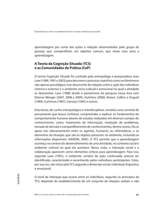 Comunidades de prática em ambientes virtuais de ensino aprendizagem acessíveis
Mídia e educação: novos olhares para a aprendizagem sem fronteiras 81
sumário
aprendizagem por conta das ações e relações desenvolvidas pelo grupo de
pessoas que compartilham um objetivo comum, que neste caso seria a
aprendizagem.
A Teoria da Cognição Situada (TCS)
e as Comunidades de Prática (CoP)
O termo Cognição Situada foi cunhado pela antropóloga e pesquisadora Jean
Lave(1988,1991e2003)paradescreveroprocessocognitivocomoumfenômeno
não apenas psicológico, mas decorrente de relações entre a ação dos indivíduos
(interna e externa) e o ambiente sócio-cultural e emocional no qual a atividade
se desenvolve. Lave (1988) divide o pioneirismo da pesquisa nessa área com
Etienne Wenger (2007, 2008 e 2009), Hutchins (2000), Brown, Collins e Duguid
(1989), Suchman (1987), Clancey (1995) e outros.
Esta teoria, de cunho antropológico e interdisciplinar, constitui uma corrente de
pensamento que busca conhecer, compreender e explicar os fundamentos do
comportamento humano através de estudos realizados em diversos campos do
conhecimento, como: tratamento de informação, resolução de problemas,
tomada de decisão e compartilhamento de conhecimentos, dentre outros. Ela se
apoia nos relacionamento entre os agentes, humanos ou informáticos, e os
elementos da situação, que são os objetos presentes no ambiente, incluindo as
informações disponíveis (VANZIN, 2005). A TCS permite que a aprendizagem
aconteça no cenário do desenvolvimento de uma atividade, no contexto social e
ambiente cultural no qual ela acontece. Nessa visão, a interação social e a
colaboração aparecem como elementos críticos para aprendizagem. Para isso,
segundo Lave (1991), o ambiente, cenário da ação continuada, precisa ser
identificado, caracterizado e reconhecido pelos indivíduos participantes. Estes,
por sua vez, são vistos pelaTCS segundo a dimensão social, individual, linguística
e emocional.
O nível de interação que ocorre entre os indivíduos, segundo os princípios da
TCS, depende do estabelecimento de um conjunto de relações verbais e não
 