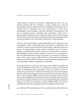Comunidades de prática em ambientes virtuais de ensino aprendizagem acessíveis
Mídia e educação: novos olhares para a aprendizagem sem fronteiras 82
sumário
verbais durante o processo de interação e colaboração que ocorre em uma
situação (cenário) onde há um objetivo a cumprir. Emerge daí a noção de
aprendizagem ligada ao desenvolvimento de habilidades consentâneas com a
maneira como os aprendizes usam esse conhecimento na vida real. A
aprendizagem, nessa abordagem, resulta de atividades contextualizadas, visto
que os esquemas mentais, suportados pelo cognitivismo, deixam de ser
absolutamente individuais para incorporarem feições coletivas. Nesta direção,
Clancey (1995) dá uma importante contribuição ao interpretar a cognição a partir
de aspectos distintos, como o funcional, o estrutural e o comportamental.
Suchman (1987), que pesquisou a ação situada dentro da TCS, segundo a visão
antropológica, mostra a distintinção dessa teoria frente ao cognitivismo que
considera o homem como processador de informações. Segundo Suchman, os
planos e as representações mentais, embora importantes, não são únicos a
explicar o comportamento humano e afirma que a ação situada se baseia na
descritibilidade racional das ações práticas. De acordo com a sua proposta, a
forma de desenvolvimento das ações está ligada às circunstâncias materiais e
sociais. Nessa visão, Suchman (1987) aproxima a TCS da teoria da Atividade
proposta por Leontiev (2003) e alinhada ao sociointeracionismo vigotskiano, de
cunho psicológico. Todavia, não podem ser confundidas.
Na perspectiva da TCS, a ação está relacionada com os dados da situação, que
deve estar claramente referenciada a um contexto que envolve um conjunto de
valores compartilhados pelos participantes. Assim, são levados em conta os
parâmetros que descrevem o estado do mundo físico em um momento dado e
também considerando a bagagem social do agente humano. Na mesma direção,
Brown, Collins e Duguid (1989) acrescentam que as atividades autênticas de um
domíniosãomoldadaspelaculturaondeseinseremeelaspodemserconceituadas
a partir de suas práticas ordinárias. Assim a ação é determinada pelas variáveis da
situação que estão em permanente mutação (VANZIN, 2005). São essas as
condições primárias para a emergência das Comunidades de Prática (CoP).
Lave eWenger (1991) consolidaram aTCS na caracterização das Comunidades de
 