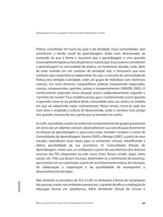 Comunidades de prática em ambientes virtuais de ensino aprendizagem acessíveis
Mídia e educação: novos olhares para a aprendizagem sem fronteiras 83
sumário
Prática, concebidas em torno da ação e da atividade. Essas comunidades, que
constituem o tecido social da aprendizagem, estão mais direcionadas ao
conteúdo do que à forma e assumem que a aprendizagem é uma questão
essencialmenteligadaaofatodepertencereparticipar.Essesautoresconsideram
a aprendizagem na comunidade de prática, um fenômeno situado, onde, além
de estar inserida em um contexto de atividade real, é necessário que esse
contexto seja cooperativo e colaborativo. Ou seja, o conceito de comunidade de
Prática está atrelado à atividade, onde um grupo de indivíduos com interesses
comuns, em certo domínio, compartilham práticas mutuamente negociadas,
crenças, compreensões, opiniões, valores e comportamentos (VANZIN, 2005). O
conhecimento originado nessa situação ocorre colaborativamente segundo o
“caminho do novato”. Essa metáfora enseja que o conhecimento ocorre quando
o aprendiz move-se da periferia desta comunidade para seu centro na medida
em que vai adquirindo maior conhecimento. Nesse tempo, torna-se cada vez
mais ativo e acoplado à cultura ali desenvolvida, onde o membro mais antigo
tem grandes chances de ser o perito que se encontra no centro.
As CoPs, concebidas a partir da análise do comportamento de grupos presenciais
em torno de um objetivo comum, desenvolveram sua conceituação fortemente
na direção da aprendizagem e, para esses casos, também recebem o nome de
Comunidades de Aprendizagem. Vanzin (2005) e Wenger (2007), a partir de seus
estudos, estenderam essas bases para os ambientes virtuais, identificando a
efetiva possibilidade de sua ocorrência. As Comunidades Virtuais de
Aprendizagem, neste caso, se configuram a partir do uso intensivo dos diversos
recursos das TICs disponíveis na web, como chats, fóruns, emails, skype, redes
sociais, etc. Pelo uso desses recursos, desenvolve-se o sentimento de presença,
que consiste em ser e participar a partir do reconhecimento mútuo, da interação,
da colaboração e cooperação e da possibilidade de acompanhar o
desenvolvimento de todos.
Não obstante os princípios da TCS e CoPs se alinharem à forma de socialização
das pessoas surdas nos ambientes presenciais, o grande desafio é a realização da
educação formal em plataformas AVEA (Ambiente Virtual de Ensino e
 