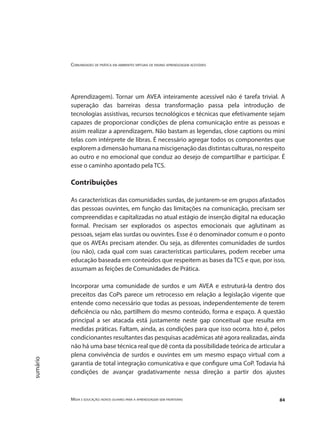 Comunidades de prática em ambientes virtuais de ensino aprendizagem acessíveis
Mídia e educação: novos olhares para a aprendizagem sem fronteiras 84
sumário
Aprendizagem). Tornar um AVEA inteiramente acessível não é tarefa trivial. A
superação das barreiras dessa transformação passa pela introdução de
tecnologias assistivas, recursos tecnológicos e técnicas que efetivamente sejam
capazes de proporcionar condições de plena comunicação entre as pessoas e
assim realizar a aprendizagem. Não bastam as legendas, close captions ou mini
telas com intérprete de libras. É necessário agregar todos os componentes que
exploremadimensãohumananamiscigenaçãodasdistintasculturas,norespeito
ao outro e no emocional que conduz ao desejo de compartilhar e participar. É
esse o caminho apontado pela TCS.
Contribuições
As características das comunidades surdas, de juntarem-se em grupos afastados
das pessoas ouvintes, em função das limitações na comunicação, precisam ser
compreendidas e capitalizadas no atual estágio de inserção digital na educação
formal. Precisam ser explorados os aspectos emocionais que aglutinam as
pessoas, sejam elas surdas ou ouvintes. Esse é o denominador comum e o ponto
que os AVEAs precisam atender. Ou seja, as diferentes comunidades de surdos
(ou não), cada qual com suas características particulares, podem receber uma
educação baseada em conteúdos que respeitem as bases da TCS e que, por isso,
assumam as feições de Comunidades de Prática.
Incorporar uma comunidade de surdos e um AVEA e estruturá-la dentro dos
preceitos das CoPs parece um retrocesso em relação a legislação vigente que
entende como necessário que todas as pessoas, independentemente de terem
deficiência ou não, partilhem do mesmo conteúdo, forma e espaço. A questão
principal a ser atacada está justamente neste gap conceitual que resulta em
medidas práticas. Faltam, ainda, as condições para que isso ocorra. Isto é, pelos
condicionantes resultantes das pesquisas acadêmicas até agora realizadas, ainda
não há uma base técnica real que dê conta da possibilidade teórica de articular a
plena convivência de surdos e ouvintes em um mesmo espaço virtual com a
garantia de total integração comunicativa e que configure uma CoP. Todavia há
condições de avançar gradativamente nessa direção a partir dos ajustes
 