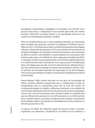 Comunidades de prática em ambientes virtuais de ensino aprendizagem acessíveis
Mídia e educação: novos olhares para a aprendizagem sem fronteiras 85
sumário
tecnológicos, antropológicos, pedagógicos e psicológicos que intervém nesse
processo. Quer dizer, a configuração de uma grande ágora onde não existam
barreiras a diferenciar as pessoas durante o seu aprendizado, esbarra em um
conjunto de interpretações, limitações e desafios.
Parte das medidas práticas que o avanço gradativo demanda, são desenhadas
pelos resultados das pesquisas, constante na publicação de Ulbricht, Vanzin e
Villarouco(2011).Asprimeirasprescriçõesresultantesdaspesquisasalidivulgadas
reforçam a adoção dos pressupostos da TCS como diretrizes da estruturação do
conteúdo pedagógico, da articulação social dos participantes e da estruturação
do AVEA no tocante a acessibilidade e a potencialização da comunicação entre
pessoas surdas, cegas e sem deficiências. Para a adequação tecnológico do AVEA,
as indicações são pela incorporação de todas as ferramentas digitais disponíveis
e seu desbravamento pelos participantes. Essa etapa promove a familiarização
dessas tecnologias para que elas se tornem efetivamente de utilização franca e
que abra caminho para a aceitação de versões mais atualizadas e eficazes. Trata-
se, portanto, de uma etapa importante de capacitação ao uso das tecnologias,
sem as quais a aprendizagem em AVEA, em situação de compartilhamento, ficaria
comprometida.
Etienne Wenger (1998), embora não trate, em sua obra, de Comunidades de
Prática acessíveis, defende energicamente que o conhecimento só pode ser
compartilhado entre os componentes dessa CoP se entre eles houver um
envolvimento baseado no respeito as diferenças individuais e nas condições de
ocorrênciadacolaboração,dosentimentodepertença,dousodeumalinguagem
comum, bem como do real interesse pelo conteúdo tratado. As condições para
que isso efetivamente aconteça em uma CoP operando em um AVEA acessível,
passa, segundo indicam as pesquisas acadêmicas pela evolução e incorporação
das tecnologias digitais e da adoção de metodologias de cunho socializante, na
linha do que prescreve a TCS.
O ingresso nos AVEAs dos diferentes grupos de pessoas (surdas e ouvintes),
respeitando suas diferenças e desafiando-as, no âmbito de suas fronteiras, à
 