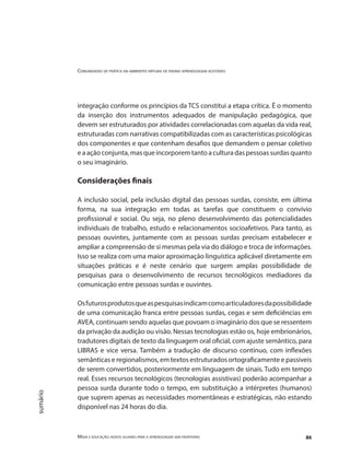 Comunidades de prática em ambientes virtuais de ensino aprendizagem acessíveis
Mídia e educação: novos olhares para a aprendizagem sem fronteiras 86
sumário
integração conforme os princípios da TCS constitui a etapa crítica. É o momento
da inserção dos instrumentos adequados de manipulação pedagógica, que
devem ser estruturados por atividades correlacionadas com aquelas da vida real,
estruturadas com narrativas compatibilizadas com as características psicológicas
dos componentes e que contenham desafios que demandem o pensar coletivo
e a ação conjunta, mas que incorporem tanto a cultura das pessoas surdas quanto
o seu imaginário.
Considerações finais
A inclusão social, pela inclusão digital das pessoas surdas, consiste, em última
forma, na sua integração em todas as tarefas que constituem o convívio
profissional e social. Ou seja, no pleno desenvolvimento das potencialidades
individuais de trabalho, estudo e relacionamentos socioafetivos. Para tanto, as
pessoas ouvintes, juntamente com as pessoas surdas precisam estabelecer e
ampliar a compreensão de si mesmas pela via do diálogo e troca de informações.
Isso se realiza com uma maior aproximação linguística aplicável diretamente em
situações práticas e é neste cenário que surgem amplas possibilidade de
pesquisas para o desenvolvimento de recursos tecnológicos mediadores da
comunicação entre pessoas surdas e ouvintes.
Osfuturosprodutosqueaspesquisasindicamcomoarticuladoresdapossibilidade
de uma comunicação franca entre pessoas surdas, cegas e sem deficiências em
AVEA, continuam sendo aquelas que povoam o imaginário dos que se ressentem
da privação da audição ou visão. Nessas tecnologias estão os, hoje embrionários,
tradutores digitais de texto da linguagem oral oficial, com ajuste semântico, para
LIBRAS e vice versa. Também a tradução de discurso contínuo, com inflexões
semânticas e regionalismos, em textos estruturados ortograficamente e passiveis
de serem convertidos, posteriormente em linguagem de sinais. Tudo em tempo
real. Esses recursos tecnológicos (tecnologias assistivas) poderão acompanhar a
pessoa surda durante todo o tempo, em substituição a intérpretes (humanos)
que suprem apenas as necessidades momentâneas e estratégicas, não estando
disponível nas 24 horas do dia.
 