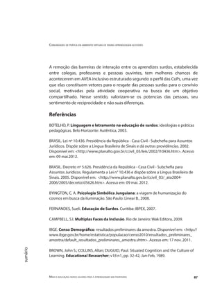 Comunidades de prática em ambientes virtuais de ensino aprendizagem acessíveis
Mídia e educação: novos olhares para a aprendizagem sem fronteiras 87
sumário
A remoção das barreiras de interação entre os aprendizes surdos, estabelecida
entre colegas, professores e pessoas ouvintes, tem melhores chances de
acontecerem em AVEA inclusivo estruturado segundo o perfil das CoPs, uma vez
que elas constituem vetores para o resgate das pessoas surdas para o convívio
social, motivadas pela atividade cooperativa na busca de um objetivo
compartilhado. Nesse sentido, valorizam-se os potencias das pessoas, seu
sentimento de reciprocidade e não suas diferenças.
Referências
BOTELHO, P. Linguagem e letramento na educação de surdos: ideologias e práticas
pedagógicas. Belo Horizonte: Autêntica, 2003.
BRASIL. Lei nº 10.436. Presidência da República - Casa Civil - Subchefia para Assuntos
Jurídicos. Dispõe sobre a Língua Brasileira de Sinais e dá outras providências. 2002.
Disponível em: <http://www.planalto.gov.br/ccivil_03/leis/2002/l10436.htm>. Acesso
em: 09 mai.2012.
BRASIL. Decreto nº 5.626. Presidência da República - Casa Civil - Subchefia para
Assuntos Jurídicos. Regulamenta a Lei n° 10.436 e dispõe sobre a Língua Brasileira de
Sinais. 2005. Disponível em: <http://www.planalto.gov.br/ccivil_03/_ato2004-
2006/2005/decreto/d5626.htm>. Acesso em: 09 mai. 2012.
BYINGTON, C. A. Psicologia Simbólica Junguiana: a viagem de humanização do
cosmos em busca da iluminação. São Paulo: Linear B., 2008.
FERNANDES, Sueli. Educação de Surdos. Curitiba: IBPEX, 2007.
CAMPBELL, S.I. Multiplas Faces da Inclusão. Rio de Janeiro: Wak Editora, 2009.
IBGE. Censo Demográfico: resultados preliminares da amostra. Disponível em: <http://
www.ibge.gov.br/home/estatistica/populacao/censo2010/resultados_preliminares_
amostra/default_resultados_preliminares_amostra.shtm>. Acesso em: 17 nov. 2011.
BROWN, John S.; COLLINS, Allan; DUGUID, Paul. Situated Cognition and the Culture of
Learning. Educational Researcher; v18 n1, pp. 32-42, Jan-Feb, 1989.
 