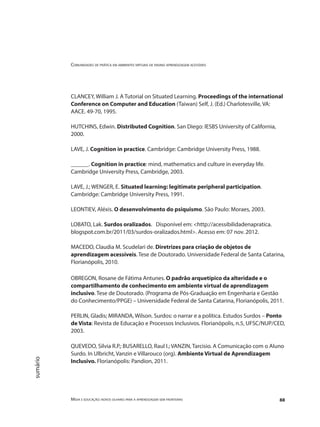 Comunidades de prática em ambientes virtuais de ensino aprendizagem acessíveis
Mídia e educação: novos olhares para a aprendizagem sem fronteiras 88
sumário
CLANCEY, William J. A Tutorial on Situated Learning. Proceedings of the international
Conference on Computer and Education (Taiwan) Self, J. (Ed.) Charlotesville, VA:
AACE. 49-70, 1995.
HUTCHINS, Edwin. Distributed Cognition. San Diego: IESBS University of California,
2000.
LAVE, J. Cognition in practice. Cambridge: Cambridge University Press, 1988.
______. Cognition in practice: mind, mathematics and culture in everyday life.
Cambridge University Press, Cambridge, 2003.
LAVE, J.; WENGER, E. Situated learning: legitimate peripheral participation.
Cambridge: Cambridge University Press, 1991.
LEONTIEV, Aléxis. O desenvolvimento do psiquismo. São Paulo: Moraes, 2003.
LOBATO, Lak. Surdos oralizados. Disponível em: <http://acessibilidadenapratica.
blogspot.com.br/2011/03/surdos-oralizados.html>. Acesso em: 07 nov. 2012.
MACEDO, Claudia M. Scudelari de. Diretrizes para criação de objetos de
aprendizagem acessíveis. Tese de Doutorado. Universidade Federal de Santa Catarina,
Florianópolis, 2010.
OBREGON, Rosane de Fátima Antunes. O padrão arquetípico da alteridade e o
compartilhamento de conhecimento em ambiente virtual de aprendizagem
inclusivo. Tese de Doutorado. (Programa de Pós-Graduação em Engenharia e Gestão
do Conhecimento/PPGE) – Universidade Federal de Santa Catarina, Florianópolis, 2011.
PERLIN, Gladis; MIRANDA, Wilson. Surdos: o narrar e a política. Estudos Surdos – Ponto
de Vista: Revista de Educação e Processos Inclusivos. Florianópolis, n.5, UFSC/NUP/CED,
2003.
QUEVEDO, Silvia R.P.; BUSARELLO, Raul I.; VANZIN, Tarcisio. A Comunicação com o Aluno
Surdo. In Ulbricht, Vanzin e Villarouco (org). Ambiente Virtual de Aprendizagem
Inclusivo. Florianópolis: Pandion, 2011.
 