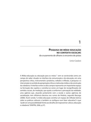 Lenice Cauduro
Pesquisa em mídia-educação
no contexto escolar:
do cruzamento de olhares o encontro de pistas
1
A Mídia-educação ou educação para os meios"1"
vem se construindo como um
campo de saber situado na interface da comunicação e da educação, em uma
perspectiva crítica, instrumental e produtiva, voltado à reflexão, à pesquisa e à
intervençãonosentidodaapropriaçãocríticaecriativadasmídiasedaconstrução
da cidadania. A interface entre os dois campos representa um importante espaço
na formação dos sujeitos e constitui-se como um lugar de ressignificações de
sentidos sociais, de mediação, que ajuda a conformar a percepção da realidade;
uma agência que, atuando juntamente com a escola e outras agências de
socialização, tem influência decisiva nos rumos da História, segundo Baccega
(2008). Assim sendo, “a mídia-educação constitui um espaço de reflexão teórica
sobre as práticas culturais e também se configura num fazer educativo” e que
“podeserumapossibilidadefrenteaosdesafiosdereaproximarcultura,educação
e cidadania”(FANTIN, 2006, p.37).
 