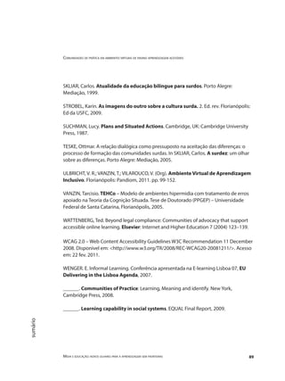 Comunidades de prática em ambientes virtuais de ensino aprendizagem acessíveis
Mídia e educação: novos olhares para a aprendizagem sem fronteiras 89
sumário
SKLIAR, Carlos. Atualidade da educação bilíngue para surdos. Porto Alegre:
Mediação, 1999.
STROBEL, Karin. As imagens do outro sobre a cultura surda. 2. Ed. rev. Florianópolis:
Ed da USFC, 2009.
SUCHMAN, Lucy. Plans and Situated Actions. Cambridge, UK: Cambridge University
Press, 1987.
TESKE, Ottmar. A relação dialógica como pressuposto na aceitação das diferenças: o
processo de formação das comunidades surdas. In SKLIAR, Carlos. A surdez: um olhar
sobre as diferenças. Porto Alegre: Mediação, 2005.
ULBRICHT, V. R.; VANZIN, T.; VILAROUCO, V. (Org). Ambiente Virtual de Aprendizagem
Inclusivo. Florianópolis: Pandiom, 2011. pp. 99-152.
VANZIN, Tarcisio. TEHCo – Modelo de ambientes hipermidia com tratamento de erros
apoiado na Teoria da Cognição Situada. Tese de Doutorado (PPGEP) – Universidade
Federal de Santa Catarina, Florianópolis, 2005.
WATTENBERG, Ted. Beyond legal compliance: Communities of advocacy that support
accessible online learning. Elsevier: Internet and Higher Education 7 (2004) 123–139.
WCAG 2.0 – Web Content Accessibility Guidelines W3C Recommendation 11 December
2008. Disponível em: <http://www.w3.org/TR/2008/REC-WCAG20-20081211/>. Acesso
em: 22 fev. 2011.
WENGER. E. Informal Learning. Conferência apresentada na E-learning Lisboa 07, EU
Delivering in the Lisboa Agenda, 2007.
______. Communities of Practice: Learning, Meaning and identify. New York,
Cambridge Press, 2008.
______. Learning capability in social systems. EQUAL Final Report, 2009.
 