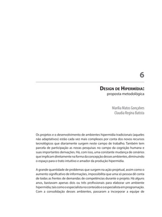 Marília Matos Gonçalves
Claudia Regina Batista
Design de Hipermídia:
proposta metodológica
6
Os projetos e o desenvolvimento de ambientes hipermídia tradicionais (aqueles
não adaptativos) estão cada vez mais complexos por conta dos novos recursos
tecnológicos que diariamente surgem neste campo de trabalho. Também tem
parcela de participação as novas pesquisas no campo da cognição humana e
suas importantes derivações. Há, com isso, uma constante mudança de cenários
queimplicamdiretamentenaformadaconcepçãodessesambientes,diminuindo
o espaço para o trato intuitivo e amador da produção hipermídia.
A grande quantidade de problemas que surgem na ação projetual, assim como o
aumento significativo de informações, impossibilita que uma só pessoa dê conta
de todas as frentes de demandas de competências durante o projeto. Há alguns
anos, bastavam apenas dois ou três profissionais para elaborar um ambiente
hipermídia,taiscomooespecialistanoconteúdoeoespecialistaemprogramação.
Com a consolidação desses ambientes, passaram a incorporar a equipe de
 