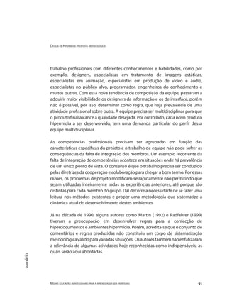 Design de Hipermídia: proposta metodológica
Mídia e educação: novos olhares para a aprendizagem sem fronteiras 91
sumário
trabalho profissionais com diferentes conhecimentos e habilidades, como por
exemplo, designers, especialistas em tratamento de imagens estáticas,
especialistas em animação, especialistas em produção de vídeo e áudio,
especialistas no público alvo, programador, engenheiros do conhecimento e
muitos outros. Com essa nova tendência de composição da equipe, passaram a
adquirir maior visibilidade os designers da informação e os de interface, porém
não é possível, por isso, determinar como regra, que haja prevalência de uma
atividade profissional sobre outra. A equipe precisa ser multidisciplinar para que
o produto final alcance a qualidade desejada. Por outro lado, cada novo produto
hipermídia a ser desenvolvido, tem uma demanda particular do perfil dessa
equipe multidisciplinar.
As competências profissionais precisam ser agrupadas em função das
características específicas do projeto e o trabalho de equipe não pode sofrer as
consequências da falta de integração dos membros. Um exemplo recorrente da
falta de integração de competências acontece em situações onde há prevalência
de um único ponto de vista. O consenso é que o trabalho precisa ser conduzido
pelas diretrizes da cooperação e colaboração para chegar a bom termo. Por essas
razões, os problemas de projeto modificam-se rapidamente não permitindo que
sejam utilizadas inteiramente todas as experiências anteriores, até porque são
distintas para cada membro do grupo. Daí decorre a necessidade de se fazer uma
leitura nos métodos existentes e propor uma metodologia que sistematize a
dinâmica atual do desenvolvimento destes ambientes.
Já na década de 1990, alguns autores como Martin (1992) e Radfahrer (1999)
tiveram a preocupação em desenvolver regras para a confecção de
hiperdocumentos e ambientes hipermídia. Porém, acredita-se que o conjunto de
comentários e regras produzidas não constituiu um corpo de sistematização
metodológicaválidoparavariadassituações. Osautorestambémnãoenfatizaram
a relevância de algumas atividades hoje reconhecidas como indispensáveis, as
quais serão aqui abordadas.
 